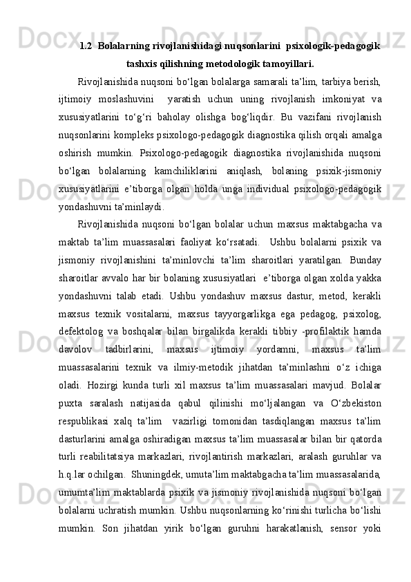 1.2   Bolalarning rivojlanishidagi nuqsonlarini  psixologik-pedagogik
tashxis qilishning metodologik tamoyillari.
Rivojlanishida nuqsoni bo‘lgan bolalarga samarali ta’lim, tarbiya berish,
ijtimoiy   moslashuvini     yaratish   uchun   uning   rivojlanish   imkoniyat   va
xususiyatlarini   to‘g‘ri   baholay   olishga   bog‘liqdir.   Bu   vazifani   rivojlanish
nuqsonlarini kompleks psixologo-pedagogik diagnostika qilish orqali amalga
oshirish   mumkin.   Psixologo-pedagogik   diagnostika   rivojlanishida   nuqsoni
bo‘lgan   bolalarning   kamchiliklarini   aniqlash,   bolaning   psixik-jismoniy
xususiyatlarini   e’tiborga   olgan   holda   unga   individual   psixologo-pedagogik
yondashuvni ta’minlaydi.
Rivojlanishida   nuqsoni   bo‘lgan   bolalar   uchun   maxsus   maktabgacha   va
maktab   ta’lim   muassasalari   faoliyat   ko‘rsatadi.     Ushbu   bolalarni   psixik   va
jismoniy   rivojlanishini   ta’minlovchi   ta’lim   sharoitlari   yaratilgan.   Bunday
sharoitlar avvalo har bir bolaning xususiyatlari   e’tiborga olgan xolda yakka
yondashuvni   talab   etadi.   Ushbu   yondashuv   maxsus   dastur,   metod,   kerakli
maxsus   texnik   vositalarni,   maxsus   tayyorgarlikga   ega   pedagog,   psixolog,
defektolog   va   boshqalar   bilan   birgalikda   kerakli   tibbiy   -profilaktik   hamda
davolov   tadbirlarini,   maxsus   ijtimoiy   yordamni,   maxsus   ta’lim
muassasalarini   texnik   va   ilmiy-metodik   jihatdan   ta’minlashni   o‘z   ichiga
oladi.   Hozirgi   kunda   turli   xil   maxsus   ta’lim   muassasalari   mavjud.   Bolalar
puxta   saralash   natijasida   qabul   qilinishi   mo‘ljalangan   va   O‘zbekiston
respublikasi   xalq   ta’lim     vazirligi   tomonidan   tasdiqlangan   maxsus   ta’lim
dasturlarini amalga oshiradigan maxsus ta’lim muassasalar bilan bir qatorda
turli   reabilitatsiya   markazlari,   rivojlantirish   markazlari,   aralash   guruhlar   va
h.q.lar ochilgan.  Shuningdek, umuta’lim maktabgacha ta’lim muassasalarida,
umumta’lim   maktablarda   psixik   va   jismoniy   rivojlanishida   nuqsoni   bo‘lgan
bolalarni uchratish mumkin. Ushbu nuqsonlarning ko‘rinishi turlicha bo‘lishi
mumkin.   Son   jihatdan   yirik   bo‘lgan   guruhni   harakatlanish,   sensor   yoki 