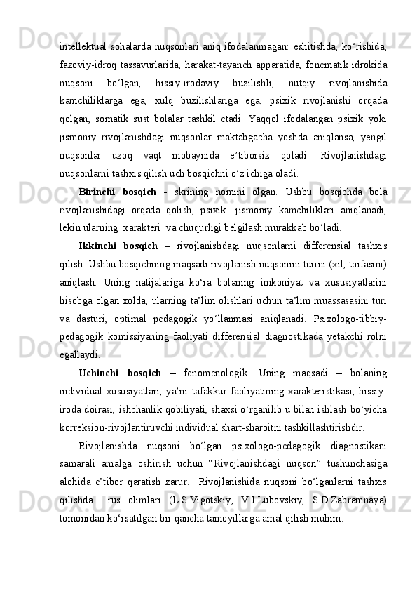intellektual  sohalarda  nuqsonlari   aniq   ifodalanmagan:  eshitishda,   ko‘rishida,
fazoviy-idroq  tassavurlarida, harakat-tayanch  apparatida, fonematik  idrokida
nuqsoni   bo‘lgan,   hissiy-irodaviy   buzilishli,   nutqiy   rivojlanishida
kamchiliklarga   ega,   xulq   buzilishlariga   ega,   psixik   rivojlanishi   orqada
qolgan,   somatik   sust   bolalar   tashkil   etadi.   Yaqqol   ifodalangan   psixik   yoki
jismoniy   rivojlanishdagi   nuqsonlar   maktabgacha   yoshda   aniqlansa,   yengil
nuqsonlar   uzoq   vaqt   mobaynida   e’tiborsiz   qoladi.   Rivojlanishdagi
nuqsonlarni tashxis qilish uch bosqichni o‘z ichiga oladi. 
Birinchi   bosqich   -   skrining   nomini   olgan.   Ushbu   bosqichda   bola
rivojlanishidagi   orqada   qolish,   psixik   -jismoniy   kamchiliklari   aniqlanadi,
lekin ularning  xarakteri  va chuqurligi belgilash murakkab bo‘ladi.  
Ikkinchi   bosqich   –   rivojlanishdagi   nuqsonlarni   differensial   tashxis
qilish. Ushbu bosqichning maqsadi rivojlanish nuqsonini turini (xil, toifasini)
aniqlash.   Uning   natijalariga   ko‘ra   bolaning   imkoniyat   va   xususiyatlarini
hisobga olgan xolda, ularning ta’lim olishlari uchun ta’lim muassasasini turi
va   dasturi,   optimal   pedagogik   yo‘llanmasi   aniqlanadi.   Psixologo-tibbiy-
pedagogik   komissiyaning   faoliyati   differensial   diagnostikada   yetakchi   rolni
egallaydi.
Uchinchi   bosqich   –   fenomenologik.   Uning   maqsadi   –   bolaning
individual   xususiyatlari,   ya’ni   tafakkur   faoliyatining   xarakteristikasi,   hissiy-
iroda doirasi, ishchanlik qobiliyati, shaxsi o‘rganilib u bilan ishlash bo‘yicha
korreksion-rivojlantiruvchi individual shart-sharoitni tashkillashtirishdir. 
Rivojlanishda   nuqsoni   bo‘lgan   psixologo-pedagogik   diagnostikani
samarali   amalga   oshirish   uchun   “Rivojlanishdagi   nuqson”   tushunchasiga
alohida   e’tibor   qaratish   zarur.     Rivojlanishida   nuqsoni   bo‘lganlarni   tashxis
qilishda     rus   olimlari   (L.S.Vigotskiy,   V.I.Lubovskiy,   S.D.Zabramnaya)
tomonidan ko‘rsatilgan bir qancha tamoyillarga amal qilish muhim.  