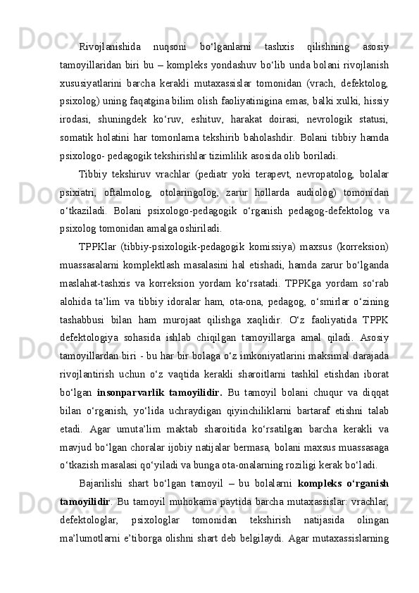 Rivojlanishida   nuqsoni   bo‘lganlarni   tashxis   qilishning   asosiy
tamoyillaridan biri bu – kompleks yondashuv bo‘lib unda bolani rivojlanish
xususiyatlarini   barcha   kerakli   mutaxassislar   tomonidan   (vrach,   defektolog,
psixolog) uning faqatgina bilim olish faoliyatinigina emas, balki xulki, hissiy
irodasi,   shuningdek   ko‘ruv,   eshituv,   harakat   doirasi,   nevrologik   statusi,
somatik   holatini   har   tomonlama   tekshirib   baholashdir.   Bolani   tibbiy   hamda
psixologo- pedagogik tekshirishlar tizimlilik asosida olib boriladi.
Tibbiy   tekshiruv   vrachlar   (pediatr   yoki   terapevt,   nevropatolog,   bolalar
psixiatri,   oftalmolog,   otolaringolog,   zarur   hollarda   audiolog)   tomonidan
o‘tkaziladi.   Bolani   psixologo-pedagogik   o‘rganish   pedagog-defektolog   va
psixolog tomonidan amalga oshiriladi.
TPPKlar   (tibbiy-psixologik-pedagogik   komissiya)   maxsus   (korreksion)
muassasalarni   komplektlash   masalasini   hal   etishadi,   hamda   zarur   bo‘lganda
maslahat-tashxis   va   korreksion   yordam   ko‘rsatadi.   TPPKga   yordam   so‘rab
alohida   ta’lim   va   tibbiy   idoralar   ham,   ota-ona,   pedagog,   o‘smirlar   o‘zining
tashabbusi   bilan   ham   murojaat   qilishga   xaqlidir.   O‘z   faoliyatida   TPPK
defektologiya   sohasida   ishlab   chiqilgan   tamoyillarga   amal   qiladi.   Asosiy
tamoyillardan biri - bu har bir bolaga o‘z imkoniyatlarini maksimal darajada
rivojlantirish   uchun   o‘z   vaqtida   kerakli   sharoitlarni   tashkil   etishdan   iborat
bo‘lgan   insonparvarlik   tamoyilidir.   Bu   tamoyil   bolani   chuqur   va   diqqat
bilan   o‘rganish,   yo‘lida   uchraydigan   qiyinchiliklarni   bartaraf   etishni   talab
etadi.   Agar   umuta’lim   maktab   sharoitida   ko‘rsatilgan   barcha   kerakli   va
mavjud bo‘lgan choralar ijobiy natijalar bermasa, bolani maxsus muassasaga
o‘tkazish masalasi qo‘yiladi va bunga ota-onalarning roziligi kerak bo‘ladi.
Bajarilishi   shart   bo‘lgan   tamoyil   –   bu   bolalarni   kompleks   o‘rganish
tamoyilidir .   Bu   tamoyil   muhokama   paytida   barcha   mutaxassislar:   vrachlar,
defektologlar,   psixologlar   tomonidan   tekshirish   natijasida   olingan
ma’lumotlarni e’tiborga olishni shart deb belgilaydi. Agar mutaxassislarning 