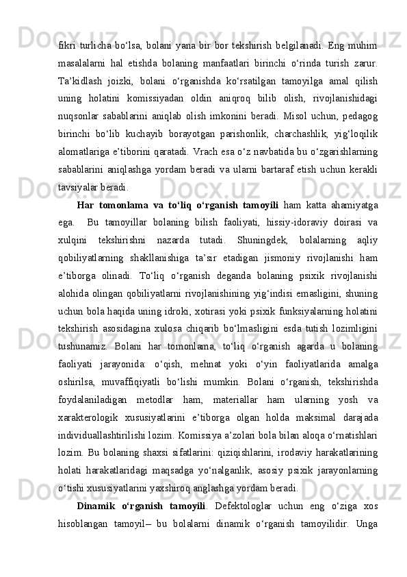 fikri   turlicha   bo‘lsa,   bolani   yana   bir   bor   tekshirish   belgilanadi.   Eng   muhim
masalalarni   hal   etishda   bolaning   manfaatlari   birinchi   o‘rinda   turish   zarur.
Ta’kidlash   joizki,   bolani   o‘rganishda   ko‘rsatilgan   tamoyilga   amal   qilish
uning   holatini   komissiyadan   oldin   aniqroq   bilib   olish,   rivojlanishidagi
nuqsonlar   sabablarini   aniqlab   olish   imkonini   beradi.   Misol   uchun,   pedagog
birinchi   bo‘lib   kuchayib   borayotgan   parishonlik,   charchashlik,   yig‘loqilik
alomatlariga e’tiborini qaratadi. Vrach esa o‘z navbatida bu o‘zgarishlarning
sabablarini   aniqlashga   yordam   beradi   va   ularni   bartaraf   etish   uchun   kerakli
tavsiyalar beradi.
Har   tomonlama   va   to‘liq   o‘rganish   tamoyili   ham   katta   ahamiyatga
ega.     Bu   tamoyillar   bolaning   bilish   faoliyati,   hissiy-idoraviy   doirasi   va
xulqini   tekshirishni   nazarda   tutadi.   Shuningdek,   bolalarning   aqliy
qobiliyatlarning   shakllanishiga   ta’sir   etadigan   jismoniy   rivojlanishi   ham
e’tiborga   olinadi.   To‘liq   o‘rganish   deganda   bolaning   psixik   rivojlanishi
alohida  olingan qobiliyatlarni  rivojlanishining yig‘indisi  emasligini, shuning
uchun bola haqida uning idroki, xotirasi yoki psixik funksiyalarning holatini
tekshirish   asosidagina   xulosa   chiqarib   bo‘lmasligini   esda   tutish   lozimligini
tushunamiz.   Bolani   har   tomonlama,   to‘liq   o‘rganish   agarda   u   bolaning
faoliyati   jarayonida:   o‘qish,   mehnat   yoki   o‘yin   faoliyatlarida   amalga
oshirilsa,   muvaffiqiyatli   bo‘lishi   mumkin.   Bolani   o‘rganish,   tekshirishda
foydalaniladigan   metodlar   ham,   materiallar   ham   ularning   yosh   va
xarakterologik   xususiyatlarini   e’tiborga   olgan   holda   maksimal   darajada
individuallashtirilishi lozim. Komissiya a’zolari bola bilan aloqa o‘rnatishlari
lozim.  Bu  bolaning  shaxsi  sifatlarini:  qiziqishlarini,  irodaviy  harakatlarining
holati   harakatlaridagi   maqsadga   yo‘nalganlik,   asosiy   psixik   jarayonlarning
o‘tishi xususiyatlarini yaxshiroq anglashga yordam beradi.
Dinamik   o‘rganish   tamoyili .   Defektologlar   uchun   eng   o‘ziga   xos
hisoblangan   tamoyil–   bu   bolalarni   dinamik   o‘rganish   tamoyilidir.   Unga 