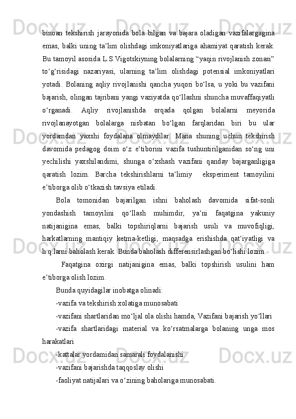 binoan   tekshirish   jarayonida   bola   bilgan   va   bajara   oladigan   vazifalargagina
emas,   balki   uning   ta’lim   olishdagi   imkoniyatlariga   ahamiyat   qaratish   kerak.
Bu tamoyil asosida L.S.Vigotskiyning bolalarning “yaqin rivojlanish zonasi”
to‘g‘risidagi   nazariyasi,   ularning   ta’lim   olishdagi   potensial   imkoniyatlari
yotadi.   Bolaning  aqliy   rivojlanishi  qancha   yuqori   bo‘lsa,  u   yoki   bu  vazifani
bajarish, olingan tajribani yangi vaziyatda qo‘llashni shuncha muvaffaqiyatli
o‘rganadi.   Aqliy   rivojlanishda   orqada   qolgan   bolalarni   meyorida
rivojlanayotgan   bolalarga   nisbatan   bo‘lgan   farqlaridan   biri   bu   ular
yordamdan   yaxshi   foydalana   olmaydilar.   Mana   shuning   uchun   tekshirish
davomida   pedagog   doim   o‘z   e’tiborini   vazifa   tushuntirilganidan   so‘ng   uni
yechilishi   yaxshilandimi,   shunga   o‘xshash   vazifani   qanday   bajarganligiga
qaratish   lozim.   Barcha   tekshirishlarni   ta’limiy     eksperiment   tamoyilini
e’tiborga olib o‘tkazish tavsiya etiladi.
Bola   tomonidan   bajarilgan   ishni   baholash   davomida   sifat-sonli
yondashish   tamoyilini   qo‘llash   muhimdir,   ya’ni   faqatgina   yakuniy
natijanigina   emas,   balki   topshiriqlarni   bajarish   usuli   va   muvofiqligi,
harkatlarning   mantiqiy   ketma-ketligi,   maqsadga   erishishda   qat’iyatligi   va
h.q.larni baholash kerak. Bunda baholash differensirlashgan bo‘lishi lozim.
  Faqatgina   oxirgi   natijanigina   emas,   balki   topshirish   usulini   ham
e’tiborga olish lozim.
Bunda quyidagilar inobatga olinadi:
-vazifa va tekshirish xolatiga munosabati
-vazifani shartlaridan mo‘ljal ola olishi hamda, Vazifani bajarish yo‘llari
-vazifa   shartlaridagi   material   va   ko‘rsatmalarga   bolaning   unga   mos
harakatlari
- kattalar yordamidan samarali foydalanishi
- vazifani bajarishda taqqoslay olishi
-faoliyat natijalari va o‘zining baholariga munosabati. 