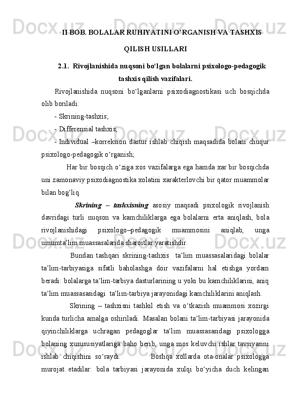 II BOB. BOLALAR RUHIYATINI O’RGANISH VA TASHXIS
QILISH USILLARI
2.1.  Rivojlanishida nuqsoni bo‘lgan bolalarni psixologo-pedagogik
tashxis qilish vazifalari.
Rivojlanishida   nuqsoni   bo‘lganlarni   psixodiagnostikasi   uch   bosqichda
olib boriladi:
- Skrining-tashxis;
- Differensial tashxis;
- Individual   –korreksion   dastur   ishlab   chiqish   maqsadida   bolani   chuqur
psixologo-pedagogik o‘rganish;
         Har bir bosqich o‘ziga xos vazifalarga ega hamda xar bir bosqichda
uni zamonaviy psixodiagnostika xolatini xarakterlovchi bir qator muammolar
bilan bog‘liq.
          Skrining   –   tashxisning   asosiy   maqsadi   psixologik   rivojlanish
davridagi   turli   nuqson   va   kamchiliklarga   ega   bolalarni   erta   aniqlash,   bola
rivojlanishidagi   psixologo–pedagogik   muammosini   aniqlab,   unga
umumta’lim muassasalarida sharoitlar yaratishdir.
          Bundan   tashqari   skrining-tashxis     ta’lim   muassasalaridagi   bolalar
ta’lim-tarbiyasiga   sifatli   baholashga   doir   vazifalarni   hal   etishga   yordam
beradi: bolalarga ta’lim-tarbiya dasturlarining u yoki bu kamchiliklarini, aniq
ta’lim muassasasidagi  ta’lim-tarbiya jarayonidagi kamchiliklarini aniqlash.
          Skrining   –   tashxisni   tashkil   etish   va   o‘tkazish   muammosi   xozirgi
kunda   turlicha  amalga  oshiriladi.   Masalan  bolani   ta’lim-tarbiyasi   jarayonida
qiyinchiliklarga   uchragan   pedagoglar   ta’lim   muassasasidagi   psixologga
bolaning   xusususiyatlariga   baho   berib,   unga   mos  keluvchi   ishlar   tavsiyasini
ishlab   chiqishini   so‘raydi.                 Boshqa   xollarda   ota-onalar   psixologga
murojat   etadilar:   bola   tarbiyasi   jarayonida   xulqi   bo‘yicha   duch   kelingan 