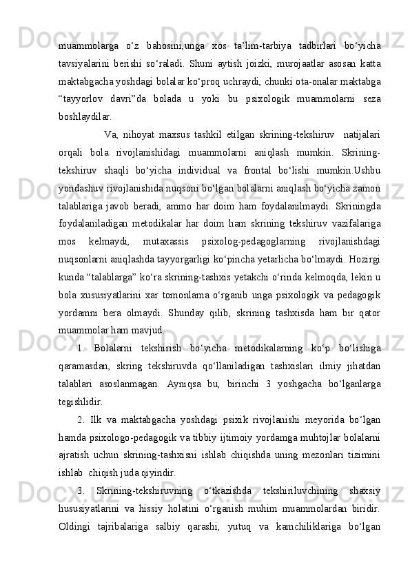 muammolarga   o‘z   bahosini,unga   xos   ta’lim-tarbiya   tadbirlari   bo‘yicha
tavsiyalarini   berishi   so‘raladi.   Shuni   aytish   joizki,   murojaatlar   asosan   katta
maktabgacha yoshdagi bolalar ko‘proq uchraydi, chunki ota-onalar maktabga
“tayyorlov   davri”da   bolada   u   yoki   bu   psixologik   muammolarni   seza
boshlaydilar.
            Va,   nihoyat   maxsus   tashkil   etilgan   skrining-tekshiruv     natijalari
orqali   bola   rivojlanishidagi   muammolarni   aniqlash   mumkin.   Skrining-
tekshiruv   shaqli   bo‘yicha   individual   va   frontal   bo‘lishi   mumkin.Ushbu
yondashuv rivojlanishida nuqsoni bo‘lgan bolalarni aniqlash bo‘yicha zamon
talablariga   javob   beradi,   ammo   har   doim   ham   foydalanilmaydi.   Skriningda
foydalaniladigan   metodikalar   har   doim   ham   skrining   tekshiruv   vazifalariga
mos   kelmaydi,   mutaxassis   psixolog-pedagoglarning   rivojlanishdagi
nuqsonlarni aniqlashda tayyorgarligi ko‘pincha yetarlicha bo‘lmaydi. Hozirgi
kunda “talablarga” ko‘ra skrining-tashxis yetakchi o‘rinda kelmoqda, lekin u
bola   xususiyatlarini   xar   tomonlama   o‘rganib   unga   psixologik   va   pedagogik
yordamni   bera   olmaydi.   Shunday   qilib,   skrining   tashxisda   ham   bir   qator
muammolar ham mavjud.
1.   Bolalarni   tekshirish   bo‘yicha   metodikalarning   ko‘p   bo‘lishiga
qaramasdan,   skring   tekshiruvda   qo‘llaniladigan   tashxislari   ilmiy   jihatdan
talablari   asoslanmagan.   Ayniqsa   bu,   birinchi   3   yoshgacha   bo‘lganlarga
tegishlidir.
2.   Ilk   va   maktabgacha   yoshdagi   psixik   rivojlanishi   meyorida   bo‘lgan
hamda psixologo-pedagogik va tibbiy ijtimoiy yordamga muhtojlar bolalarni
ajratish   uchun   skrining-tashxisni   ishlab   chiqishda   uning   mezonlari   tizimini
ishlab  chiqish juda qiyindir.
3.   Skrining-tekshiruvning   o‘tkazishda   tekshiriluvchining   shaxsiy
hususiyatlarini   va   hissiy   holatini   o‘rganish   muhim   muammolardan   biridir.
Oldingi   tajribalariga   salbiy   qarashi,   yutuq   va   kamchiliklariga   bo‘lgan 