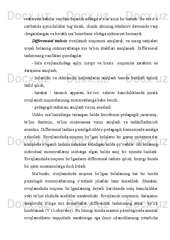 reaksiyasi kabilar vazifani bajarish sifatiga o‘z ta’sirini ko‘rsatadi. Bu esa o‘z
navbatida qiyinchiliklar tug‘diradi, chunki skrining-tekshiruv davomida vaqt
chegaralangan va kerakli ma’lumotlarni olishga imkoniyat bermaydi.
Differensial   tashxis   rivojlanish   nuqsonini   aniqlaydi,   va   uning   natijalari
orqali   bolaning   imkoniyatlariga   xos   ta’lim   shakllari   aniqlanadi.   Differensial
tashxisning vazifalari quyidagilar:
- bola   rivojlanishidagi   aqliy,   nutqiy   va   hissiy     nuqsonlar   xarakteri   va
darajasini aniqlash;
- birlamchi   va   ikkilamchi   nuqsonlarini   aniqlash   hamda   buzilish   tizimli
taxlil qilish;
- harakat   -   tayanch   apparati,   ko‘ruv,   eshituv   kamchiliklarida   psixik
rivojlanish nuqsonlarining xususiyatlariga baho berish;
- pedagogik tashxisni aniqlash va uni asoslash.
Ushbu   ma’lumotlarga   tayangan   holda   korreksion-pedagogik   jarayonni,
ta’lim   dasturini,   ta’lim   muasssasasi   turini   aniqlash   va   tashkillashtirish
mumkin. Differensial tashxis psixolgik-tibbiy-pedagogik komissiyada amalga
oshiriladi.   Rivojlanishida   nuqsoni   bo‘lgan   bolalarni   bir   gurux   mutaxassislar
kompleks o‘rganib tashxis natijasini kelishgan holda qo‘yadilar. Ish bolaning
individual   xususiyatlarini   inobatga   olgan   holda   aniq   bir   tizimda   tuziladi.
Rivojlanishida nuqsoni bo‘lganlarni differensial tashxis qilish, hozirgi kunda
bir qator muammolarga duch keladi.
Ma’lumki,   rivojlanishida   nuqsoni   bo‘lgan   bolalarning   har   bir   turida
psixologik   xususiyatlarining   o‘xshash   jihatlari   ham   kuzatiladi.   Masalan,
rivojlanishida   nuqsoni   bo‘lganlarning   deyarli   barchasida   nutq   kamchiliklar
yoki ta’lim olishida sustliklar xarakterlidir. Rivojlanish nuqsonini, darajasini
aniqlovchi   o‘ziga   xos   xususiyatlar,   differensial   tashxisning   asosi     bo‘lib
hisoblanadi (V.I.Lubovskiy). Bu hozirgi kunda maxsus psixologiyada anomal
rivojlanishlarni   taqqoslash   xarakteriga   ega   ilmiy   izlanishlarning   yetarlicha 