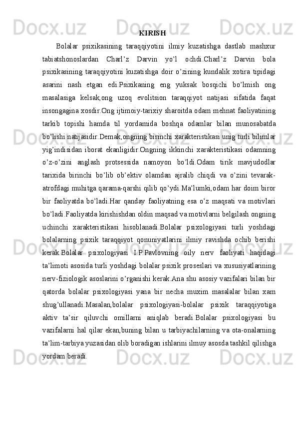 KIRISH
Bolalar   psixikasining   taraqqiyotini   ilmiy   kuzatishga   dastlab   mashxur
tabiatshonoslardan   Charl’z   Darvin   yo’l   ochdi.Charl’z   Darvin   bola
psixikasining   taraqqiyotini   kuzatishga   doir   o’zining   kundalik   xotira   tipidagi
asarini   nash   etgan   edi.Psixikaning   eng   yuksak   bosqichi   bo’lmish   ong
masalasiga   kelsak,ong   uzoq   evolitsion   taraqqiyot   natijasi   sifatida   faqat
insongagina xosdir.Ong ijtimoiy-tarixiy sharoitda odam mehnat faoliyatining
tarkib   topishi   hamda   til   yordamida   boshqa   odamlar   bilan   munosabatda
bo’lishi natijasidir.Demak,ongning birinchi xarakteristikasi unig turli bilimlar
yig’indisidan   iborat   ekanligidir.Ongning   ikkinchi   xarakteristikasi   odamning
o’z-o’zini   anglash   protsessida   namoyon   bo’ldi.Odam   tirik   mavjudodlar
tarixida   birinchi   bo’lib   ob’ektiv   olamdan   ajralib   chiqdi   va   o’zini   tevarak-
atrofdagi muhitga qarama-qarshi qilib qo’ydi.Ma’lumki,odam har doim biror
bir   faoliyatda   bo’ladi.Har   qanday   faoliyatning   esa   o’z   maqsati   va   motivlari
bo’ladi.Faoliyatda kirishishdan oldin maqsad va motivlarni belgilash ongning
uchinchi   xarakteristikasi   hisoblanadi.Bolalar   psixologiyasi   turli   yoshdagi
bolalarning   psixik   taraqqiyot   qonuniyatlarini   ilmiy   ravishda   ochib   berishi
kerak.Bolalar   psixologiyasi   I.P.Pavlovning   oily   nerv   faoliyati   haqidagi
ta’limoti asosida turli yoshdagi bolalar psixik proseslari va xususiyatlarining
nerv-fiziologik asoslarini o’rganishi kerak.Ana shu asosiy vazifalari bilan bir
qatorda   bolalar   psixologiyasi   yana   bir   necha   muxim   masalalar   bilan   xam
shug’ullanadi.Masalan,bolalar   psixologiyasi-bolalar   psixik   taraqqiyotiga
aktiv   ta’sir   qiluvchi   omillarni   aniqlab   beradi.Bolalar   psixologiyasi   bu
vazifalarni  hal  qilar  ekan,buning  bilan  u  tarbiyachilarning  va  ota-onalarning
ta’lim-tarbiya yuzasidan olib boradigan ishlarini ilmuy asosda tashkil qilishga
yordam beradi. 