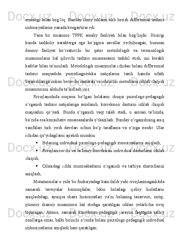 emasligi bilan bog‘liq. Bunday ilmiy ishlarni olib borish differensial tashxis
imkoniyatlarini yanada kengaytirar edi.
Yana   bir   muammo   TPPK   amaliy   faoliyati   bilan   bog‘liqdir.   Hozirgi
kunda   tashkiliy   xarakterga   ega   ko‘pgina   savollar   yechilmagan,   hususan
doimiy   faoliyat   ko‘rsatuvchi   bir   qator   metodologik   va   terminologik
muammolarni   hal   qiluvchi   tashxis   muassasasini   tashkil   etish,   uni   kerakli
kadrlar bilan ta’minlash. Metodologik muammolar ichidan bolani differensial
tashxis   maqsadida   psixodiagnostika   natijalarini   taxili   hamda   sifatli
bajarishlariga imkon beruvchi samarali va ishonchli metodlarni ishlab chiqish
muammosini alohida ta’kidlash joiz.
Rivojlanishida   nuqsoni   bo‘lgan   bolalarni   chuqur   psixologo-pedagogik
o‘rganish   tashxis   natijalariga   asoslanib,   korreksion   dasturni   ishlab   chiqish
maqsadini   qo‘yadi.   Bunda   o‘rganish   vaqt   talab   etadi,   u   asosan   ta’limda,
ba’zida esa konsultativ muassasalarda o‘tkaziladi. Bunday o‘rganishning aniq
vazifalari   turli   yosh   davrlari   uchun   ko‘p   taraflama   va   o‘ziga   xosdir.   Ular
ichidan qo‘yidagilarni ajratish mumkin: 
 Bolaning individual psixologo-pedagogik xususiyatlarini aniqlash;
 Rivojlaniruvchi va ta’limiy korreksion individual dasturlarni ishlab
chiqish;
 Oilasidagi   ichki   munosabatlarni   o‘rganish   va   tarbiya   sharoitlarini
aniqlash;
Mutaxassislar u yoki bu funksiyadagi kamchilik yoki rivojlanmaganlikda
samarali   tavsiyalar   bermoqdalar,   lekin   boladagi   ijobiy   hislatlarni
aniqlashdagi,   ayniqsa   shaxs   hususiyatlari   ya’ni   bolaning   tasavvuri,   nutqi,
ijtimoiy   shaxsiy   muammosi   hal   etishga   qaratilgan   ishlari   yetarlicha   rivoj
topmagan.   Ammo,   samarali   korreksion-pedagogik   jarayon   faqatgina   salbiy
omillarga emas, balki birinchi o‘rinda bolani psixologo-pedagogik individual
imkoniyatlarini aniqlash ham qaratilgan.  