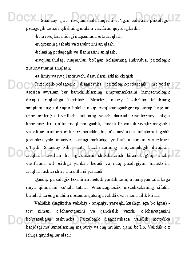       Shunday   qilib,   rivojlanishida   nuqsoni   bo‘lgan   bolalarni   psixologo-
pedagogik tashxis qilishning muhim vazifalari quyidagilardir:
-bola rivojlanishidagi nuqsonlarni erta aniqlash;
-nuqsonning sababi va xarakterini aniqlash;
-bolaning pedagogik yo‘llanmasini aniqlash;
-rivojlanishidagi   nuqsonlari   bo‘lgan   bolalarning   individual   psixologik
xususiyatlarini aniqlash;
-ta’limiy va rivojlantiruvchi dasturlarni ishlab chiqish.
Psixologik-pedagogik   diagnostika   psixologik-pedagogik   me’yorlar
asosida   avvalam   bor   kamchiliklarning   simptomatikasini   (simptomologik
daraja)   aniqlashga   karatiladi.   Masalan,   nutqiy   buzilishlar   tahlilining
simptomologik   darajasi   bolalar   nutqi   rivojlanmaganligining   tashqi   belgilari
(simptomlari)ni   tavsiflash,   nutqning   yetarli   darajada   rivojlanmay   qolgan
komponentlari   (to‘liq   rivojlanmaganlik,   fonetik-fonematik   rivojlanmaganlik
va   x.k.)ni   aniqlash   imkonini   beradiki,   bu,   o‘z   navbatida,   bolalarni   tegishli
guruhlari   yoki   muayyan   turdagi   maktabga   yo‘llash   uchun   asos   vazifasini
o‘taydi.   Shunday   kilib,   nutq   buzilishlarining   simptomologik   darajasini
aniqlash   avvalam   bor   guruhlarni   shakllantirish   bilan   bog‘liq   amaliy
vazifalarni   xal   etishga   yordam   beradi   va   nutq   patologiyasi   harakterini
aniqlash uchun shart-sharoitlarni yaratadi.
Qanday psixologik tekshirish metodi yaratilmasin, u muayyan ta l ablarga
rioya   qilinishini   k o‘ zda   tutadi.   Psixodiagnostik   metodikalarning   sifatini
baholashda eng muhim mezonlar qatoriga validlik va ishonchlilik kiradi. 
Validlik (inglizcha validity - xaqiqiy, yaro q li, kuchga ega bo‘lgan) -
test   nimani   o‘ lchayotganini   va   qanchalik   yaxshi   o‘ lchayotganini
ko‘rsatadigan   tushuncha.   Psixologik   diagnostikada   validlik   metodika
haqidagi ma’lumotlarning majburiy va eng mu h im   q ismi b o‘ lib, Validlik   o‘ z
ichiga quyidagilar  ol adi:  