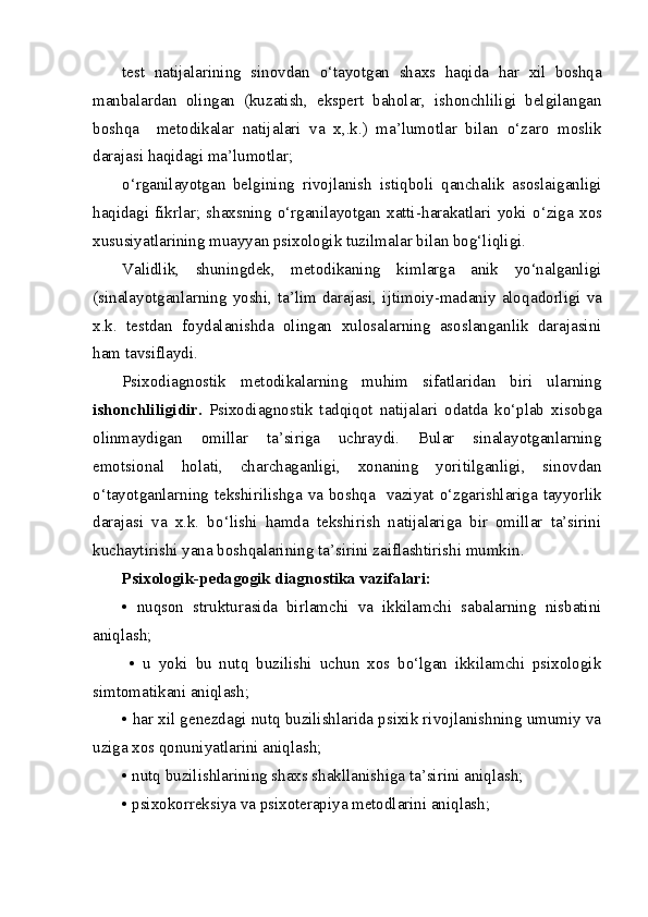 test   natijalarining   sinovdan   o‘ tayotgan   shax s   haqida   har   xil   boshqa
manbalardan   olingan   (kuzatish,   ekspert   baholar,   ishonchliligi   belgilangan
boshqa     metodikalar   natija l ari   va   x,.k.)   ma’lumotlar   bilan   o‘ zaro   moslik
darajasi haqidagi ma’lumotlar; 
o‘rganilayotgan   belgining   rivojlanish   isti q boli   qanchalik   asoslaiganligi
haqidagi   fikrlar;   shaxsning   o‘rganilayotgan   xatti - harakatlari   yoki   o‘ ziga   xos
xususiyatlarining muayyan psixologik tuzilmalar bilan bog‘liqligi. 
Validlik ,   shuningdek ,   metodikaning   kimlarga   anik   yo‘nalganligi
(sinalayotganlarning yoshi, ta’lim darajasi, ijtimoiy-madaniy alo q adorligi va
x.k.   testdan   foydalanishda   olingan   xulosalarning   asoslanganlik   darajasini
ham tavsiflaydi. 
Psixodiagnostik   metodikalarning   muhim   sifatlaridan   biri   ularning
ishonchliligid i r.   Psixodiagnostik   tadqiqot   natija l ari   odatda   ko‘plab   x isobga
olinmaydigan   omillar   ta’siriga   uchraydi.   Bular   sinalayotganlarning
emotsiona l   holati,   charchaganligi,   xonaning   yoritilganligi,   sinovdan
o‘tayotganlarning tekshirilishga va boshqa   vaziyat   o‘ zgarishlariga tayyorlik
darajasi   va   x.k.   b o‘ lishi   hamda   tekshirish   natijalariga   bir   omillar   ta’sirini
kuchaytirishi yana bosh q alarining ta’sirini zaiflashtirishi mumkin.
Psixologik-pedagogik diagnostika vazifalari: 
•   nuqson   strukturasida   birlamchi   va   ikkilamchi   sabalarning   nisbatini
aniqlash;
  •   u   yoki   bu   nutq   buzilishi   uchun   xos   bo‘lgan   ikkilamchi   psixologik
simtomatikani aniqlash; 
• har xil genezdagi nutq buzilishlarida psixik rivojlanishning umumiy va
uziga xos qonuniyatlarini aniqlash; 
•  n utq buzilishlarining shaxs shakllanishiga ta’sirini aniqlash; 
• psixokorreksiya va psixoterapiya metodlarini aniqlash;  