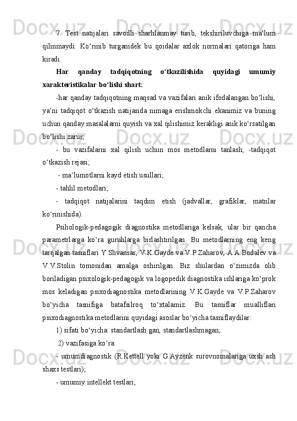 7.   Test   natijalari   savodli   shar h lanmay   turib,   tekshiriluvchiga   ma’lum
qilinmaydi.   K o‘ rinib   turganidek   bu   qoidalar   axlok   normalari   qatoriga   ham
kiradi.
Har   qanday   tadqiqotning   o‘tkazilishida   quyidagi   umumiy
xarakteristikalar bo‘lishi shart: 
- h ar qanday tadqiqotning maqsad va vazifalari anik ifodalangan bo‘lishi,
ya’ni   tadqiqot   o‘tkazish   natijasida   nimaga   erishmokchi   ekanimiz   va   buning
uchun qanday masalalarni quyish va xal qilishimiz kerakligi anik ko‘rsatilgan
bo‘lishi zarur; 
-   bu   vazifalarni   xal   qilish   uchun   mos   metodlarni   tanlash;   -tadqiqot
o‘tkazish rejasi;
 - ma’lumotlarni kayd etish usullari; 
-   tahlil metodlari; 
-   tadqiqot   natijalarini   ta q dim   etish   (jadvallar,   grafiklar,   matnlar
k o‘ rinishida).
Psihologik-pedagogik   diagnostika   metodlariga   kelsak,   ular   bir   qancha
parametrlarga   ko‘ra   guruhlarga   birlashtirilgan.   Bu   metodlarning   eng   keng
tar q algan tasniflari Y.Shvansar, V.K.Gayde va V.P.Zaharov, A.A.Bodalev va
V.V.Stolin   tomonidan   amalga   oshirilgan.   Biz   shulardan   o‘ zimizda   olib
boriladigan psixologik-pedagogik va logopedik diagnostika ishlariga ko‘prok
mos   keladigan   psixodiagnostika   metodlarining   V.K.Gayde   va   V.P.Zaharov
bo‘yicha   tasnifiga   batafsilro q   t o‘ xtalamiz.   Bu   tasniflar   mua l liflari
psixodiagnostika metodlarini quyidagi asoslar bo‘yicha tasniflaydilar: 
1) sifati bo‘yicha: standartlash gan, standartlashmagan;
 2) vazifasiga ko‘ra: 
-   umumdiagnostik   (R.Kettell   yoki   G.Ayzenk   surovnomalariga   uxsh   ash
shaxs testlari); 
- u m umiy intellekt testlari;  