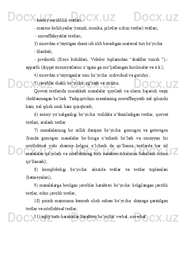 - kasbiy yaroklilik testlari; -
-  maxsus kobiliyatlar (texnik, musika, pilotlar uchun testlar) testlari;
 - muvaffakiyatlar testlari; 
3) sinovdan o‘tayotgan shasx ish olib boradigan material turi bo‘yicha: 
- blankali; 
-   predmetli   (Koos   kubiklari,   Veksler   tuplamidan   “shakllar   tuzish   ”);-
appartli (di qq at xususiyatlarini  o‘ rgani ga m o‘ ljallangan kurilmalar va x.k.); 
4) sinovdan o‘tayotganlar soni bo‘yicha: individual va guruhiy; 
5) javoblar shakli bo‘yicha: o g‘ zaki va yozma; 
Q uvvat   testlarida   murakkab   masalalar   q uyiladi   va   ularni   bajarish   vaqti
cheklanmagan bo‘ladi. Tadqiqotchini masalaning muvaffa q iyatli xal qilinishi
ham, xal qilish usuli ham  q izi q tiradi; 
6)   asosiy   yo‘nalganligi   bo‘yicha:   tezlikka   o‘tkaziladigan   testlar,   q uvvat
testlari, aralash testlar. 
7)   masalalarning   bir   xillik   darajasi   bo‘yicha:   gomogen   va   geterogen
(bunda   gomogen   masalalar   bir-biriga   o‘ xshash   bo‘ladi   va   muayyan   bir
intellektual   yoki   shaxsiy   belgini   o‘ lchash   da   qo‘ llansa,   testlarda   har   xil
masalalar   q o‘ yiladi   va   intellektning   turli   xarakteristikalarini   baholash   uchun
qo‘ llanadi); 
8)   kompleksligi   bo‘yicha:   aloxida   testlar   va   testlar   tuplamlari
(batareyalari); 
9) masalalarga  berilgan  javoblar  harakteri bo‘yicha: belgilangan javobli
testlar, erkin javobli testlar; 
10)   psixik   mazmunni   kamrab   olish   sohasi   bo‘yicha:   shaxsga   qaratilgan
testlar va intellektual testlar; 
11) a q liy xatti-harakatlar harakteri bo‘yicha: verbal, noverbal. 
