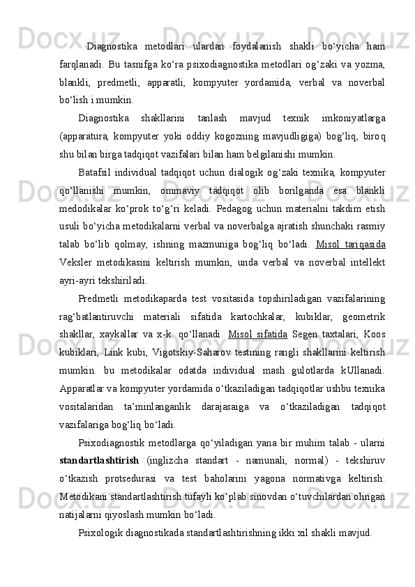   Diagnostika   metodlari   ulardan   foydalanish   shakli   bo‘yicha   ham
far q lanadi.   Bu   tasnifga   ko‘ra   psixodiagnostika   metodlari   o g‘ zaki   va   yozma,
blankli,   predmetli,   apparatli,   kompyuter   yordamida,   verbal   va   noverbal
bo‘lish i mumkin. 
Diagnostika   shakllarini   tanlash   mavjud   texnik   imkoniyatlarga
(apparatura,   kompyuter   yoki   oddiy   kogozning   mavjudligiga)   bog‘liq,   biro q
shu bilan birga tadqiqot vazifalari bilan ham belgilanishi mumkin. 
Batafsil   individual   tadqiqot   uchun   dialogik   o g‘ zaki   texnika,   kompyuter
qo‘ llanishi   mumkin,   ommaviy   tadqiqot   olib   borilganda   esa   blankli
medodikalar   ko‘prok   t o‘g‘ ri   keladi.   Pedagog   uchun   materialni   takdim   etish
usuli bo‘yicha metodikalarni verbal va noverbalga ajratish shunchaki rasmiy
talab   b o‘ lib   q olmay,   ishning   mazmuniga   bog‘liq   bo‘ladi.   Misol   tari    q   asida   
Veksler   metodikasini   keltirish   mumkin,   unda   verbal   va   noverbal   intellekt
ayri-ayri tekshiriladi. 
Predmetli   metodikaparda   test   vositasida   topshiriladigan   vazifalarining
ra g‘ batlantiruvchi   materiali   sifatida   kartochkalar,   kubiklar,   geometrik
shakllar,   xaykallar   va   x-k.   qo‘ llanadi.   Misol   sifatida   Segen   taxtalari,   Koos
kubiklari,   Link   kubi,   Vigotskiy-Saharov   testining   rangli   shakllarini   keltirish
mumkin.   bu   metodikalar   odatda   individual   mash   gulotlarda   kUllanadi.
Apparatlar va kompyuter yordamida o‘tkaziladigan tadqiqotlar ushbu texnika
vositalaridan   ta’minlanganlik   darajasaiga   va   o‘ tkaziladigan   tadqiqot
vazifalariga bog‘liq bo‘ladi.
Psixodiagnostik   metodlarga   q o‘ yiladigan   yana   bir   muhim   talab   -   ularni
standartlashtirish   (inglizcha   standart   -   namunali,   normal)   -   tekshiruv
o‘tkazish   protsedurasi   va   test   baholarini   yagona   normativga   keltirish.
Metodikani standartlashtirish tufayli ko‘plab sinovdan o‘tuvchilardan olingan
natijalarni  q iyoslash mumkin bo‘ladi. 
Psixologik diagnostikada standartlashtirishning ikki xil shakli mavjud.  
