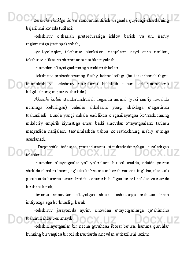 Birinchi   shaklga   ko‘ra   standartlashtirish   deganda   quyidagi   shartlarning
bajarilishi k o‘ zda tutiladi: 
-tekshiruv   o‘tkazish   protsedurasiga   ishlov   berish   va   uni   й at’iy
reglamentga (tartibga) solish; 
-y o‘ l-y o‘ ri q lar,   tekshiruv   blankalari,   natijalarni   q ayd   etish   usullari,
tekshiruv o‘tkazish sharoitlarini unifikatsiyalash; 
-sinovdan o‘tayotganlarning xarakteristikalari; 
-tekshiruv   protsedurasining   й at’iy   ketma-ketligi   (bu   test   ishonchliligini
ta’minlash   va   tekshiruv   natijalarini   baholash   uchun   test   norma l arini
belgilashning majburiy shartidir). 
Ikkinchi   holda   standartlashtirish   deganda   normal   (yoki   sun’iy   ravishda
normaga   keltirilgan)   baholar   shkalasini   yangi   shaklaga   o‘ zgartirish
tushuniladi.   Bunda   yangi   shkala   endilikda   o‘ rganilayotgan   ko‘rsatkichning
mikdoriy   empirik   kiymatiga   emas,   balki   sinovdan   o‘tayotganlarni   tanlash
maqsadida   natijalarni   ta o‘ simlashda   ushbu   ko‘rsatkichning   nisbiy   o‘ rniga
asoslanadi. 
  Diagnostik   tadqiqot   protsedurasini   standratlashtirishga   quyiladigan
talablar i:  
-sinovdan   o‘tayotganlar   y o‘ l-y o‘ ri q larni   bir   xil   usulda,   odatda   yozma
shaklda olishlari lozim; o g‘ zaki ko‘rsatmalar berish zarurati tu g‘ ilsa, ular turli
guruhlarda hamma uchun birdek tushunarli bo‘lgan bir xil s o‘ zlar vositasida
berilishi kerak ;
-bironta   ssinovdan   o‘tayotgan   shaxs   boshqalarga   nisbatan   biron
imtiyozga ega bo‘lmasligi kerak; 
-tekshiruv   jarayonida   ayrim   sinovdan   o‘tayotganlarga   qo‘shimcha
tushintirishlar berilmaydi; 
-tekshirilayotganlar   bir   necha   guruhdan   iborat   bo‘lsa,   hamma   guruhlar
kunning bir vaqtida bir xil sharoitlarda sinovdan o‘tkazilishi lozim;  