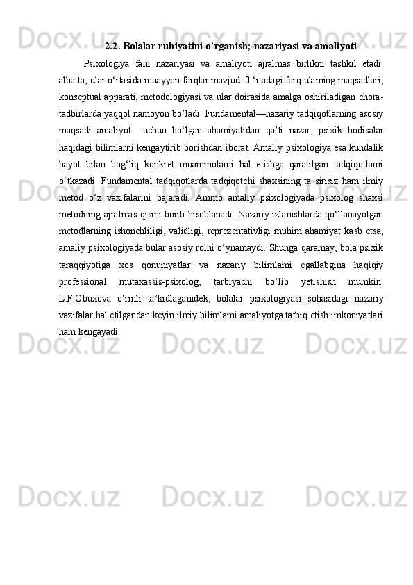 2.2. Bolalar ruhiyatini o’rganish; nazariyasi va amaliyoti
Psixologiya   fani   nazariyasi   va   amaliyoti   ajralmas   birlikni   tashkil   etadi.
albatta, ular o‘rtasida muayyan farqlar mavjud. 0 ‘rtadagi farq ulaming maqsadlari,
konseptual apparati, metodologiyasi va ular doirasida amalga oshiriladigan chora-
tadbirlarda yaqqol namoyon bo’ladi. Fundamental—nazariy tadqiqotlarning asosiy
maqsadi   amaliyot     uchun   bo‘lgan   ahamiyatidan   qa’ti   nazar,   psixik   hodisalar
haqidagi bilimlarni kengaytirib borishdan iborat. Amaliy psixologiya esa kundalik
hayot   bilan   bog‘liq   konkret   muammolami   hal   etishga   qaratilgan   tadqiqotlarni
o‘tkazadi.   Fundamental   tadqiqotlarda   tadqiqotchi   shaxsining   ta   sirisiz   ham   ilmiy
metod   o‘z   vazifalarini   bajaradi.   Ammo   amaliy   psixologiyada   psixolog   shaxsi
metodning ajralmas qismi boiib hisoblanadi. Nazariy izlanishlarda qo‘llanayotgan
metodlarning   ishonchliligi,   validligi,   reprezentativligi   muhim   ahamiyat   kasb   etsa,
amaliy psixologiyada bular asosiy rolni o‘ynamaydi. Shunga qaramay, bola psixik
taraqqiyotiga   xos   qonuniyatlar   va   nazariy   bilimlami   egallabgina   haqiqiy
professional   mutaxassis-psixolog,   tarbiyachi   bo‘lib   yetishish   mumkin.
L.F.Obuxova   o‘rinli   ta’kidlaganidek,   bolalar   psixologiyasi   sohasidagi   nazariy
vazifalar hal etilgandan keyin ilmiy bilimlami amaliyotga tatbiq etish imkoniyatlari
ham kengayadi. 
