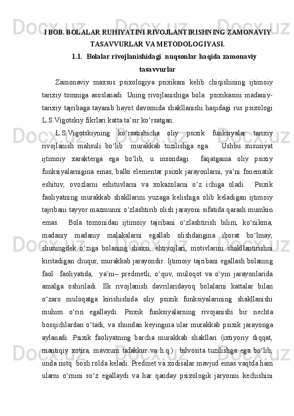 I BOB. BOLALAR RUHIYATINI RIVOJLANTIRISHNING ZAMONAVIY
TASAVVURLAR VA METODOLOGIYASI.
1.1.   Bolalar rivojlanishidagi  nuqsonlar haqida zamonaviy
tasavvurlar
Zamonaviy   maxsus   psixologiya   psixikani   kelib   chiqishining   ijtimoiy
tarixiy   tomniga   asoslanadi.   Uning   rivojlanishiga   bola     psixikasini   madaniy-
tarixiy  tajribaga  tayanib  hayot  davomida  shakllanishi  haqidagi  rus psixologi
L.S.Vigotskiy fikrlari katta ta’sir ko‘rsatgan.
L.S.Vigotskiyning   ko‘rsatishicha   oliy   psixik   funksiyalar   tarixiy
rivojlanish   mahsuli   bo‘lib     murakkab   tuzilishga   ega.       Ushbu   xususiyat
ijtimoiy   xarakterga   ega   bo‘lib,   u   insondagi     faqatgaina   oliy   psixiy
funksiyalarnigina emas, balki elementar psixik jarayonlarni, ya’ni fonematik
eshituv,   ovozlarni   eshituvlarni   va   xokazolarni   o‘z   ichiga   oladi.     Psixik
faoliyatning   murakkab   shakllarini   yuzaga   kelishiga   olib   keladigan   ijtimoiy
tajribani tayyor mazmunni o‘zlashtirib olish jarayoni sifatida qarash mumkin
emas.     Bola   tomonidan   ijtimoiy   tajribani   o‘zlashtirish   bilim,   ko‘nikma,
madaniy   madaniy   malakalarni   egallab   olishdangina   iborat   bo‘lmay,
shuningdek   o‘ziga   bolaning   shaxsi,   ehtiyojlari,   motivlarini   shakllantirishni
kiritadigan chuqur, murakkab jarayondir. Ijtimoiy tajribani egallash bolaning
faol     faoliyatida,     ya’ni–   predmetli,   o‘quv,   muloqot   va   o‘yin   jarayonlarida
amalga   oshiriladi.   Ilk   rivojlanish   davrilaridayoq   bolalarni   kattalar   bilan
o‘zaro   muloqatga   kirishishida   oliy   psixik   funksiyalarining   shakllanishi
muhim   o‘rin   egallaydi.   Psixik   funksiyalarning   rivojanishi   bir   nechta
bosqichlardan  o‘tadi,  va  shundan  keyingina  ular  murakkab  psixik  jarayonga
aylanadi.   Psixik   faoliyatning   barcha   murakkab   shakllari   (ixtiyoriy   diqqat,
mantiqiy   xotira,   mavxum   tafakkur   va   h.q.)     bilvosita   tuzilishga   ega   bo‘lib,
unda nutq  bosh rolda keladi. Predmet va xodisalar mavjud emas vaqtda ham
ularni   o‘rnini   so‘z   egallaydi   va   har   qanday   psixologik   jaryonni   kechishini 