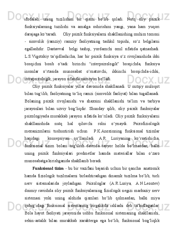 ifodalab,   uning   tuzilishini   bir   qismi   bo‘lib   qoladi.   Nutq   oliy   psixik
funksiyalarning   tuzilishi   va   amalga   oshirishini   yangi,   yana   ham   yuqori
darajaga ko‘taradi.     Oliy psixik funksiyalarni shakllanishing muhim tomoni
-   simvolik   (ramziy)   ramziy   faoliyatning   tashkil   topishi,   so‘z   belgilarni
egallashdir.   Dastavval     belgi   tashqi,   yordamchi   omil   sifatida   qatnashadi.
L.S.Vigotskiy   ta’qidlashicha,   har   bir   psixik   funksiya   o‘z   rivojlanishida   ikki
bosqichni   bosib   o‘tadi:   birinchi   “interpsixologik”   bosqichda,   funksiya
insonlar   o‘rtasida   munosabat   o‘rnatuvchi,   ikkinchi   bosqichda-ichki,
intrapsixologik, jarayon sifatida namoyon bo‘ladi.
Oliy   psixik   funksiyalar   yillar   davomida   shakllanadi.   U   nutqiy   muloqot
bilan tug‘ilib,  faoliyatning to‘liq ramzi (simvolik  faoliyat) bilan  tugallanadi.
Bolaning   psixik   rivojlanishi   va   shaxsini   shakllanishi   ta’lim   va   tarbiya
jarayonlari   bilan   uzviy   bog‘liqdir.   Shunday   qilib,   oliy   psixik   funksiyalar
psixologiyada murakkab jarayon sifatida ko‘riladi. Oliy psixik funksiyalarni
shakllanishida   nutq   hal   qiluvchi   rolni   o‘ynaydi.   Psixofiziologik
mexanizmlarni   tushuntirish   uchun     P.K.Anoxinning   funksional   tizimlar
haqidagi     konsepsiyasi   qo‘llaniladi.   A.R.   Luriyaning   ko‘rsatishicha,
funksional   tizim   bolani   tug‘ilish   davrida   tayyor   holda   bo‘lmasdan,   balki
uning   psixik   funksiyalari   predmetlar   hamda   materiallar   bilan   o‘zaro
munosabatga kirishganida shakllanib boradi.
Funksional tizim   - bu bir vazifani bajarish uchun bir qancha   anatomik
hamda   fiziologik   tuzilmalarni   birlashtiradigan   dinamik   tuzilma   bo‘lib,   turli
nerv   sistemalarida   joylashgan.   Psixologlar   (A.R.Luriya,   A.N.Leontev)
doimiy  ravishda   oliy   psixik   funksiyalarning   fiziologik  negizi  markaziy   nerv
sistemasi   yoki   uning   alohida   qismlari   bo‘lib   qolmasdan,   balki   miya
qobig‘idagi   funksional   sistemaning   birgalikda   ishlashi   deb   ta’kidlaganlar.
Bola   hayot   faoliyati   jarayonida   ushbu   funksional   sistemaning   shakllanishi,
sekin-astalik   bilan   murakkab   xarakterga   ega   bo‘lib,   funksional   bog‘liqlik 