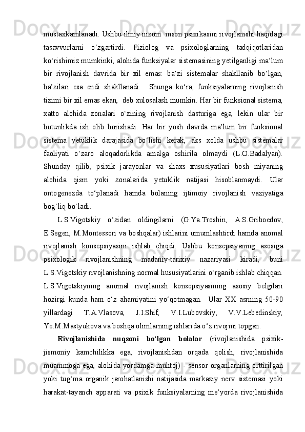 mustaxkamlanadi. Ushbu ilmiy nizom  inson psixikasini rivojlanishi haqidagi
tasavvurlarni   o‘zgartirdi.   Fiziolog   va   psixologlarning   tadqiqotlaridan
ko‘rishimiz mumkinki, alohida funksiyalar sistemasining yetilganligi ma’lum
bir   rivojlanish   davrida   bir   xil   emas:   ba’zi   sistemalar   shakllanib   bo‘lgan,
ba’zilari   esa   endi   shakllanadi.     Shunga   ko‘ra,   funksiyalarning   rivojlanish
tizimi bir xil emas ekan,  deb xulosalash mumkin. Har bir funksional sistema,
xatto   alohida   zonalari   o‘zining   rivojlanish   dasturiga   ega,   lekin   ular   bir
butunlikda   ish   olib   borishadi.   Har   bir   yosh   davrda   ma’lum   bir   funksional
sistema   yetuklik   darajasida   bo‘lishi   kerak,   aks   xolda   ushbu   sistemalar
faoliyati   o‘zaro   aloqadorlikda   amalga   oshirila   olmaydi   (L.O.Badalyan).
Shunday   qilib,   psixik   jarayonlar   va   shaxs   xususiyatlari   bosh   miyaning
alohida   qism   yoki   zonalarida   yetuklik   natijasi   hisoblanmaydi.   Ular
ontogenezda   to‘planadi   hamda   bolaning   ijtimoiy   rivojlanish   vaziyatiga
bog‘liq bo‘ladi. 
L.S.Vigotskiy   o‘zidan   oldingilarni   (G.Ya.Troshin,   A.S.Griboedov,
E.Segen, M.Montessori va boshqalar) ishlarini umumlashtirdi hamda anomal
rivojlanish   konsepsiyasini   ishlab   chiqdi.   Ushbu   konsepsiyaning   asosiga
psixologik   rivojlanishning   madaniy-tarixiy   nazariyasi   kiradi,   buni
L.S.Vigotskiy rivojlanishning normal hususiyatlarini o‘rganib ishlab chiqqan.
L.S.Vigotskiyning   anomal   rivojlanish   konsepsiyasining   asosiy   belgilari
hozirgi   kunda   ham   o‘z   ahamiyatini   yo‘qotmagan.     Ular   XX   asrning   50-90
yillardagi   T.A.Vlasova,   J.I.Shif,   V.I.Lubovskiy,   V.V.Lebedinskiy,
Ye.M.Mastyukova va boshqa olimlarning ishlarida o‘z rivojini topgan. 
Rivojlanishida   nuqsoni   bo‘lgan   bolalar   (rivojlanishida   psixik-
jismoniy   kamchilikka   ega,   rivojlanishdan   orqada   qolish,   rivojlanishida
muammoga ega, alohida yordamga muhtoj) - sensor organlarning orttirilgan
yoki   tug‘ma   organik   jarohatlanishi   natijasida   markaziy   nerv   sistemasi   yoki
harakat-tayanch   apparati   va   psixik   funksiyalarning   me’yorda   rivojlanishida 