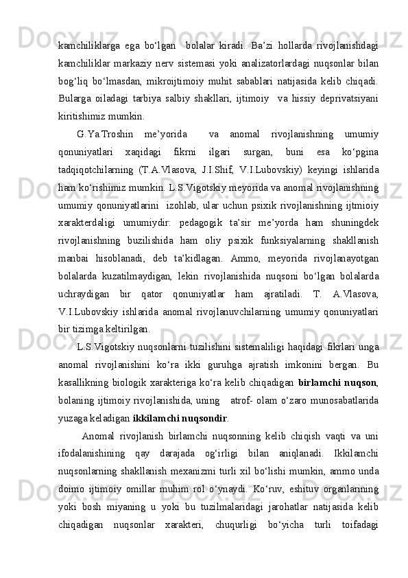 kamchiliklarga   ega   bo‘lgan     bolalar   kiradi.   Ba’zi   hollarda   rivojlanishdagi
kamchiliklar   markaziy   nerv   sistemasi   yoki   analizatorlardagi   nuqsonlar   bilan
bog‘liq   bo‘lmasdan,   mikroijtimoiy   muhit   sabablari   natijasida   kelib   chiqadi.
Bularga   oiladagi   tarbiya   salbiy   shakllari,   ijtimoiy     va   hissiy   deprivatsiyani
kiritishimiz mumkin. 
G.Ya.Troshin   me’yorida     va   anomal   rivojlanishning   umumiy
qonuniyatlari   xaqidagi   fikrni   ilgari   surgan,   buni   esa   ko‘pgina
tadqiqotchilarning   (T.A.Vlasova,   J.I.Shif,   V.I.Lubovskiy)   keyingi   ishlarida
ham ko‘rishimiz mumkin. L.S.Vigotskiy meyorida va anomal rivojlanishning
umumiy   qonuniyatlarini     izohlab,   ular   uchun   psixik   rivojlanishning   ijtmioiy
xarakterdaligi   umumiydir:   pedagogik   ta’sir   me’yorda   ham   shuningdek
rivojlanishning   buzilishida   ham   oliy   psixik   funksiyalarning   shakllanish
manbai   hisoblanadi,   deb   ta’kidlagan.   Ammo,   meyorida   rivojlanayotgan
bolalarda   kuzatilmaydigan,   lekin   rivojlanishida   nuqsoni   bo‘lgan   bolalarda
uchraydigan   bir   qator   qonuniyatlar   ham   ajratiladi.   T.   A.Vlasova,
V.I.Lubovskiy   ishlarida   anomal   rivojlanuvchilarning   umumiy   qonuniyatlari
bir tizimga keltirilgan.
L.S.Vigotskiy nuqsonlarni tuzilishini sistemaliligi haqidagi fikrlari unga
anomal   rivojlanishini   ko‘ra   ikki   guruhga   ajratish   imkonini   bergan.   Bu
kasallikning biologik xarakteriga ko‘ra kelib chiqadigan   birlamchi nuqson ,
bolaning ijtimoiy rivojlanishida, uning     atrof- olam o‘zaro munosabatlarida
yuzaga keladigan  ikkilamchi nuqsondir .
  Anomal   rivojlanish   birlamchi   nuqsonning   kelib   chiqish   vaqti   va   uni
ifodalanishining   qay   darajada   og‘irligi   bilan   aniqlanadi.   Ikkilamchi
nuqsonlarning shakllanish mexanizmi turli xil bo‘lishi mumkin, ammo unda
doimo   ijtimoiy   omillar   muhim   rol   o‘ynaydi.   Ko‘ruv,   eshituv   organlarining
yoki   bosh   miyaning   u   yoki   bu   tuzilmalaridagi   jarohatlar   natijasida   kelib
chiqadigan   nuqsonlar   xarakteri,   chuqurligi   bo‘yicha   turli   toifadagi 