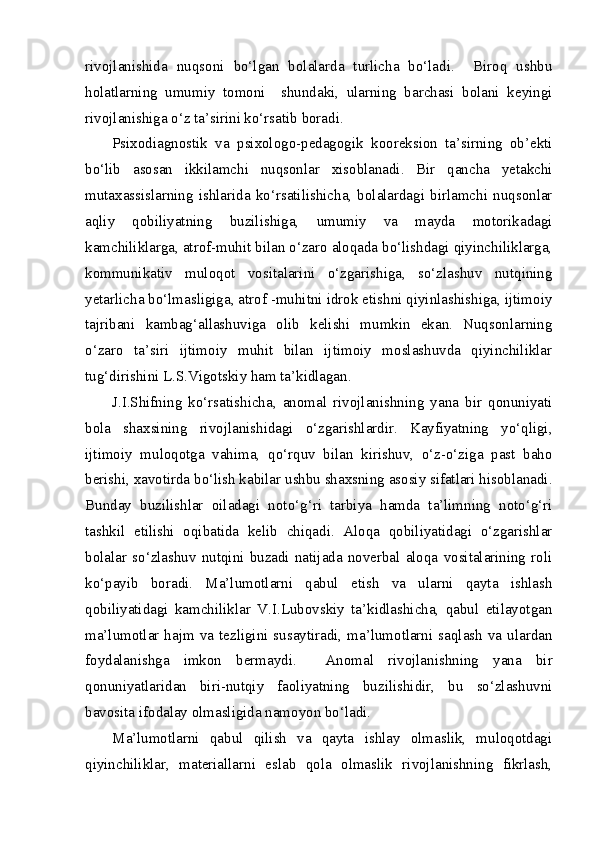 rivojlanishida   nuqsoni   bo‘lgan   bolalarda   turlicha   bo‘ladi.     Biroq   ushbu
holatlarning   umumiy   tomoni     shundaki,   ularning   barchasi   bolani   keyingi
rivojlanishiga o‘z ta’sirini ko‘rsatib boradi.   
Psixodiagnostik   va   psixologo-pedagogik   kooreksion   ta’sirning   ob’ekti
bo‘lib   asosan   ikkilamchi   nuqsonlar   xisoblanadi.   Bir   qancha   yetakchi
mutaxassislarning   ishlarida   ko‘rsatilishicha,   bolalardagi   birlamchi   nuqsonlar
aqliy   qobiliyatning   buzilishiga,   umumiy   va   mayda   motorikadagi
kamchiliklarga, atrof-muhit bilan o‘zaro aloqada bo‘lishdagi qiyinchiliklarga,
kommunikativ   muloqot   vositalarini   o‘zgarishiga,   so‘zlashuv   nutqining
yetarlicha bo‘lmasligiga, atrof -muhitni idrok etishni qiyinlashishiga, ijtimoiy
tajribani   kambag‘allashuviga   olib   kelishi   mumkin   ekan.   Nuqsonlarning
o‘zaro   ta’siri   ijtimoiy   muhit   bilan   ijtimoiy   moslashuvda   qiyinchiliklar
tug‘dirishini L.S.Vigotskiy ham ta’kidlagan.
J.I.Shifning   ko‘rsatishicha,   anomal   rivojlanishning   yana   bir   qonuniyati
bola   shaxsining   rivojlanishidagi   o‘zgarishlardir.   Kayfiyatning   yo‘qligi,
ijtimoiy   muloqotga   vahima,   qo‘rquv   bilan   kirishuv,   o‘z-o‘ziga   past   baho
berishi, xavotirda bo‘lish kabilar ushbu shaxsning asosiy sifatlari hisoblanadi.
Bunday   buzilishlar   oiladagi   noto‘g‘ri   tarbiya   hamda   ta’limning   noto‘g‘ri
tashkil   etilishi   oqibatida   kelib   chiqadi.   Aloqa   qobiliyatidagi   o‘zgarishlar
bolalar   so‘zlashuv   nutqini   buzadi   natijada   noverbal   aloqa   vositalarining   roli
ko‘payib   boradi.   Ma’lumotlarni   qabul   etish   va   ularni   qayta   ishlash
qobiliyatidagi   kamchiliklar   V.I.Lubovskiy   ta’kidlashicha,   qabul   etilayotgan
ma’lumotlar  hajm  va  tezligini  susaytiradi,  ma’lumotlarni  saqlash  va  ulardan
foydalanishga   imkon   bermaydi.     Anomal   rivojlanishning   yana   bir
qonuniyatlaridan   biri-nutqiy   faoliyatning   buzilishidir,   bu   so‘zlashuvni
bavosita ifodalay olmasligida namoyon bo‘ladi.
Ma’lumotlarni   qabul   qilish   va   qayta   ishlay   olmaslik,   muloqotdagi
qiyinchiliklar,   materiallarni   eslab   qola   olmaslik   rivojlanishning   fikrlash, 
