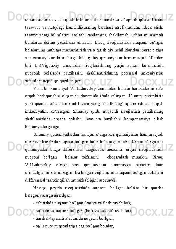 umumlashtirish   va   farqlash   kabilarni   shakllanishida   to‘sqinlik   qiladi.   Ushbu
tasavvur   va   nutqdagi   kamchiliklarning   barchasi   atrof   -muhitni   idrok   etish,
tasavvuridagi   bilimlarini   saqlash   kabilarning   shakllanishi   ushbu   muammoli
bolalarda   doimo   yetarlicha   emasdir.   Biroq   rivojlanishida   nuqsoni   bo‘lgan
bolalarning muhitga moslashtirish va o‘qitish qiyinchiliklaridan iborat o‘ziga
xos xususiyatlari  bilan  birgalikda, ijobiy  qonuniyatlar ham  mavjud.  Ulardan
biri   L.S.Vigotskiy   tomonidan   rivojlanishning   yaqin   zonasi   ko‘rinishida
nuqsonli   bolalarda   psixikasini   shakllantirishning   potensial   imkoniyatlar
sifatida mavjudligi qayd etilgan.    
Yana   bir   konuniyat   V.I.Lubovskiy   tomonidan   bolalar   harakatlarini   so‘z
orqali   boshqarishni   o‘rganish   davomida   ifoda   qilingan.   U   nutq   ishtirokisiz
yoki   qisman   so‘z   bilan   ifodalovchi   yangi   shartli   bog‘liqlarni   ishlab   chiqish
imkoniyatini   ko‘rsatgan.   Shunday   qilib,   nuqsonli   rivojlanish   psixikaning
shakllanishida   orqada   qolishni   ham   va   buzilishni   kompensatsiya   qilish
konuniyatlarga ega. 
Umumiy qonuniyatlardan tashqari o‘ziga xos qonuniyatlar ham mavjud,
ular rivojlanishida nuqsoni bo‘lgan ba’zi bolalarga xosdir. Ushbu o‘ziga xos
qonuniyatlar   bizga   differensial   diagnostik   mezonlar   orqali   rivojlanishida
nuqsoni   bo‘lgan     bolalar   toifalarini     chegaralash   mumkin.   Biroq,
V.I.Lubovskiy   o‘ziga   xos   qonuniyatlar   umumiyga   nisbatan   kam
o‘rnatilganini e’tirof etgan. Bu bizga rivojlanishida nuqsoni bo‘lgan bolalarni
differensial tashxis qilish murakkabligini asoslaydi.
Hozirgi   paytda   rivojlanishida   nuqsoni   bo‘lgan   bolalar   bir   qancha
kategoriyalarga ajratilgan:
- eshitishda nuqsoni bo‘lgan (kar va zaif eshituvchilar);
- ko‘rishida nuqsoni bo‘lgan (ko‘r va zaif ko‘ruvchilar);
- harakat-tayanch a’zolarida nuqsoni bo‘lgan;
- og‘ir nutq nuqsonlariga ega bo‘lgan bolalar; 
