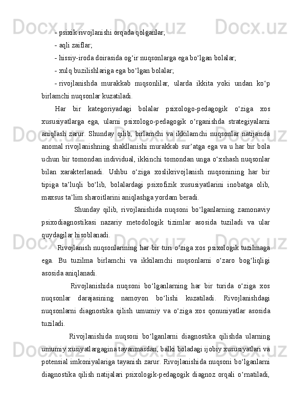 - psixik rivojlanishi orqada qolganlar;
- aqli zaiflar;
- hissiy-iroda doirasida og‘ir nuqsonlarga ega bo‘lgan bolalar;
- xulq buzilishlariga ega bo‘lgan bolalar;
- rivojlanishda   murakkab   nuqsonlilar,   ularda   ikkita   yoki   undan   ko‘p
birlamchi nuqsonlar kuzatiladi.
Har   bir   kategoriyadagi   bolalar   psixologo-pedagogik   o‘ziga   xos
xususiyatlarga   ega,   ularni   psixologo-pedagogik   o‘rganishda   strategiyalarni
aniqlash   zarur.   Shunday   qilib,   birlamchi   va   ikkilamchi   nuqsonlar   natijasida
anomal rivojlanishning shakllanishi murakkab sur’atga ega va u har bir bola
uchun bir tomondan individual, ikkinchi tomondan unga o‘xshash nuqsonlar
bilan   xarakterlanadi.   Ushbu   o‘ziga   xoslikrivojlanish   nuqsonining   har   bir
tipiga   ta’luqli   bo‘lib,   bolalardagi   psixofizik   xususiyatlarini   inobatga   olib,
maxsus ta’lim sharoitlarini aniqlashga yordam beradi.
            Shunday   qilib,   rivojlanishida   nuqsoni   bo‘lganlarning   zamonaviy
psixodiagnostikasi   nazariy   metodologik   tizimlar   asosida   tuziladi   va   ular
quydagilar hisoblanadi.
  Rivojlanish nuqsonlarining har bir turi o‘ziga xos psixologik tuzilmaga
ega.   Bu   tuzilma   birlamchi   va   ikkilamchi   nuqsonlarni   o‘zaro   bog‘liqligi
asosida aniqlanadi.
        Rivojlanishida   nuqsoni   bo‘lganlarning   har   bir   turida   o‘ziga   xos
nuqsonlar   darajasining   namoyon   bo‘lishi   kuzatiladi.   Rivojlanishdagi
nuqsonlarni   diagnostika   qilish   umumiy   va   o‘ziga   xos   qonuniyatlar   asosida
tuziladi. 
        Rivojlanishida   nuqsoni   bo‘lganlarni   diagnostika   qilishda   ularning
umumiy xusiyatlargagina tayanmasdan, balki boladagi ijobiy xususiyatlari va
potensial imkoniyalariga tayanish zarur. Rivojlanishida nuqsoni bo‘lganlarni
diagnostika   qilish   natijalari   psixologik-pedagogik   diagnoz   orqali   o‘rnatiladi, 