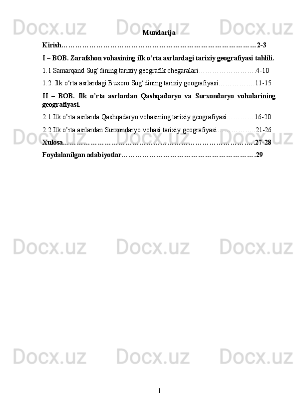 Mundarija
Kirish…………………………………………………………………………2-3
I – BOB. Zarafshon vohasining ilk  о ‘rta asrlardagi tarixiy geografiyasi tahlili.
1.1 Samarqand Sug‘dining tarixiy geografik chegaralari…………………….4-10
1.2. Ilk  о ‘rta asrlardagi Buxoro Sug‘dining tarixiy geografiyasi…………….11-15
II   –   BOB.   Ilk   o’rta   asrlardan   Qashqadaryo   va   Surxondaryo   vohalarining
geografiyasi.
2.1 Ilk o’rta asrlarda Qashqadaryo vohasining tarixiy geografiyasi…………16-20
2.2 Ilk o’rta asrlardan Surxondaryo vohasi tarixiy geografiyasi……………..21-26
Xulosa…………………………………………………………………….….27-28
Foydalanilgan adabiyotlar………………………………………………….29
1 