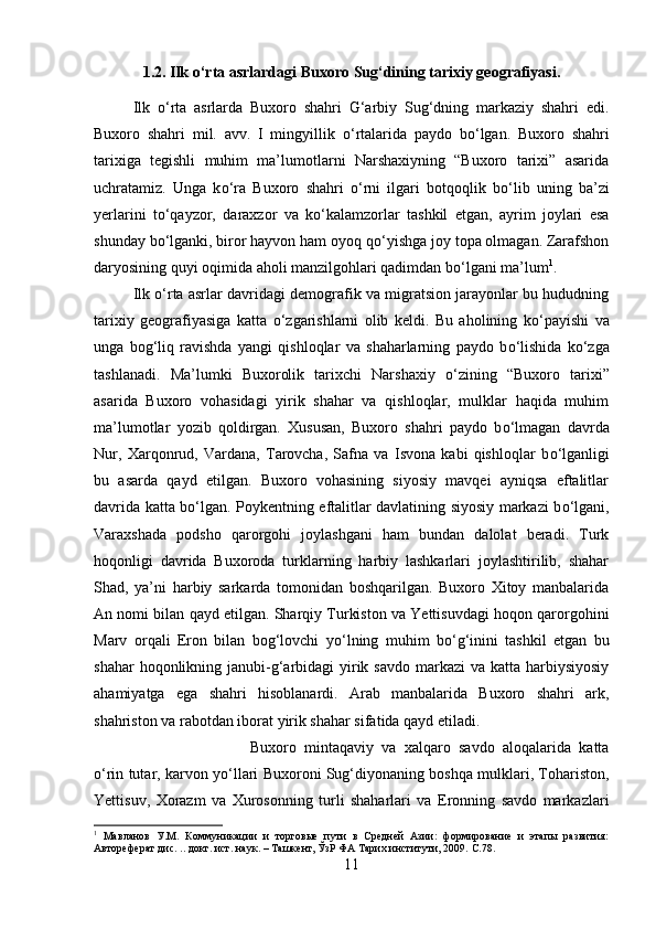 1.2. Ilk  о ‘rta asrlardagi Buxoro Sug‘dining tarixiy geografiyasi.
Ilk   о ‘rta   asrlarda   Buxoro   shahri   G‘arbiy   Sug‘dning   markaziy   shahri   edi.
Buxoro   shahri   mil.   avv.   I   mingyillik   о ‘rtalarida   paydo   b о ‘lgan.   Buxoro   shahri
tarixiga   tegishli   muhim   ma’lumotlarni   Narshaxiyning   “Buxoro   tarixi”   asarida
uchratamiz.   Unga   k о ‘ra   Buxoro   shahri   о ‘rni   ilgari   botqoqlik   b о ‘lib   uning   ba’zi
yerlarini   t о ‘qayzor,   daraxzor   va   k о ‘kalamzorlar   tashkil   etgan,   ayrim   joylari   esa
shunday b о ‘lganki, biror hayvon ham oyoq q о ‘yishga joy topa olmagan. Zarafshon
daryosining quyi oqimida aholi manzilgohlari qadimdan b о ‘lgani ma’lum 1
. 
Ilk  о ‘rta asrlar davridagi demografik va migratsion jarayonlar bu hududning
tarixiy   geografiyasiga   katta   о ‘zgarishlarni   olib   keldi.   Bu   aholining   k о ‘payishi   va
unga   bog‘liq   ravishda   yangi   qishloqlar   va   shaharlarning   paydo   b о ‘lishida   k о ‘zga
tashlanadi.   Ma’lumki   Buxorolik   tarixchi   Narshaxiy   о ‘zining   “Buxoro   tarixi”
asarida   Buxoro   vohasidagi   yirik   shahar   va   qishloqlar,   mulklar   haqida   muhim
ma’lumotlar   yozib   qoldirgan.   Xususan,   Buxoro   shahri   paydo   b о ‘lmagan   davrda
Nur,   Xarqonrud,   Vardana,   Tarovcha,   Safna   va   Isvona   kabi   qishloqlar   b о ‘lganligi
bu   asarda   qayd   etilgan.   Buxoro   vohasining   siyosiy   mavqei   ayniqsa   eftalitlar
davrida katta b о ‘lgan. Poykentning eftalitlar davlatining siyosiy markazi b о ‘lgani,
Varaxshada   podsho   qarorgohi   joylashgani   ham   bundan   dalolat   beradi.   Turk
hoqonligi   davrida   Buxoroda   turklarning   harbiy   lashkarlari   joylashtirilib,   shahar
Shad,   ya’ni   harbiy   sarkarda   tomonidan   boshqarilgan.   Buxoro   Xitoy   manbalarida
An nomi bilan qayd etilgan. Sharqiy Turkiston va Yettisuvdagi hoqon qarorgohini
Marv   orqali   Eron   bilan   bog‘lovchi   y о ‘lning   muhim   b о ‘g‘inini   tashkil   etgan   bu
shahar  hoqonlikning janubi-g‘arbidagi  yirik savdo  markazi  va katta harbiysiyosiy
ahamiyatga   ega   shahri   hisoblanardi.   Arab   manbalarida   Buxoro   shahri   ark,
shahriston va rabotdan iborat yirik shahar sifatida qayd etiladi. 
Buxoro   mintaqaviy   va   xalqaro   savdo   aloqalarida   katta
о ‘rin tutar, karvon y о ‘llari Buxoroni Sug‘diyonaning boshqa mulklari, Tohariston,
Yettisuv,   Xorazm   va   Xurosonning   turli   shaharlari   va   Eronning   savdo   markazlari
1
  Мавланов   У.М.   Коммуникации   и   торговые   пути   в   Средней   Азии:   формирование   и   этапы   развития:
Автореферат дис. .. докт. ист. наук. – Ташкент, ЎзР n Тарих институти, 2009.  C .78.
11 