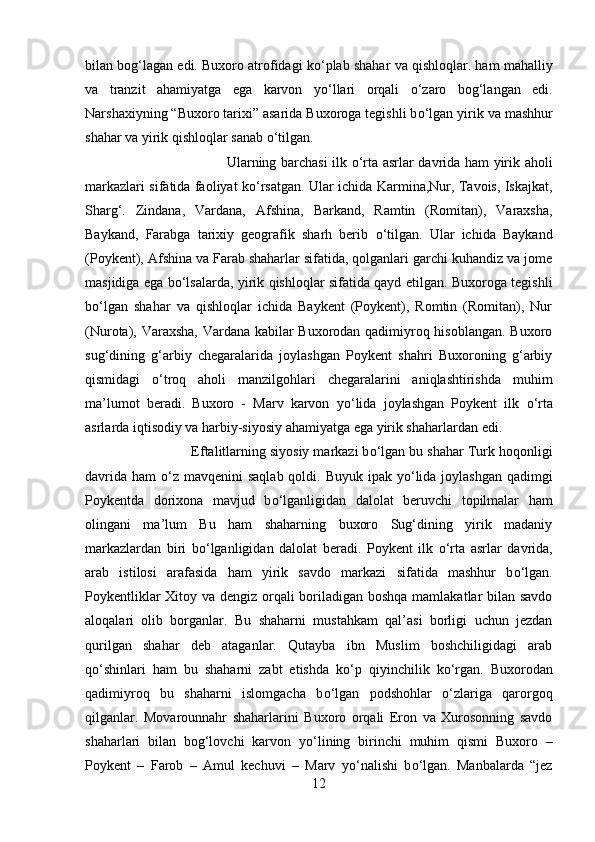 bilan bog‘lagan edi. Buxoro atrofidagi k о ‘plab shahar va qishloqlar. ham mahalliy
va   tranzit   ahamiyatga   ega   karvon   y о ‘llari   orqali   о ‘zaro   bog‘langan   edi.
Narshaxiyning “Buxoro tarixi” asarida Buxoroga tegishli b о ‘lgan yirik va mashhur
shahar va yirik qishloqlar sanab  о ‘tilgan. 
Ularning barchasi ilk   о ‘rta asrlar davrida ham yirik aholi
markazlari sifatida faoliyat k о ‘rsatgan. Ular ichida Karmina,Nur, Tavois, Iskajkat,
Sharg‘.   Zindana,   Vardana,   Afshina,   Barkand,   Ramtin   (Romitan),   Varaxsha,
Baykand,   Farabga   tarixiy   geografik   sharh   berib   о ‘tilgan.   Ular   ichida   Baykand
(Poykent), Afshina va Farab shaharlar sifatida, qolganlari garchi kuhandiz va jome
masjidiga ega b о ‘lsalarda, yirik qishloqlar sifatida qayd etilgan. Buxoroga tegishli
b о ‘lgan   shahar   va   qishloqlar   ichida   Baykent   (Poykent),   Romtin   (Romitan),   Nur
(Nurota), Varaxsha, Vardana kabilar Buxorodan qadimiyroq hisoblangan. Buxoro
sug‘dining   g‘arbiy   chegaralarida   joylashgan   Poykent   shahri   Buxoroning   g‘arbiy
qismidagi   о ‘troq   aholi   manzilgohlari   chegaralarini   aniqlashtirishda   muhim
ma’lumot   beradi.   Buxoro   -   Marv   karvon   y о ‘lida   joylashgan   Poykent   ilk   о ‘rta
asrlarda iqtisodiy va harbiy-siyosiy ahamiyatga ega yirik shaharlardan edi. 
Eftalitlarning siyosiy markazi b о ‘lgan bu shahar Turk hoqonligi
davrida  ham   о ‘z mavqenini  saqlab qoldi. Buyuk  ipak y о ‘lida joylashgan  qadimgi
Poykentda   dorixona   mavjud   b о ‘lganligidan   dalolat   beruvchi   topilmalar   ham
olingani   ma’lum   Bu   ham   shaharning   buxoro   Sug‘dining   yirik   madaniy
markazlardan   biri   b о ‘lganligidan   dalolat   beradi.   Poykent   ilk   о ‘rta   asrlar   davrida,
arab   istilosi   arafasida   ham   yirik   savdo   markazi   sifatida   mashhur   b о ‘lgan.
Poykentliklar  Xitoy va dengiz orqali  boriladigan boshqa mamlakatlar  bilan savdo
aloqalari   olib   borganlar.   Bu   shaharni   mustahkam   qal’asi   borligi   uchun   jezdan
qurilgan   shahar   deb   ataganlar.   Qutayba   ibn   Muslim   boshchiligidagi   arab
q о ‘shinlari   ham   bu   shaharni   zabt   etishda   k о ‘p   qiyinchilik   k о ‘rgan.   Buxorodan
qadimiyroq   bu   shaharni   islomgacha   b о ‘lgan   podshohlar   о ‘zlariga   qarorgoq
qilganlar.   Movarounnahr   shaharlarini   Buxoro   orqali   Eron   va   Xurosonning   savdo
shaharlari   bilan   bog‘lovchi   karvon   y о ‘lining   birinchi   muhim   qismi   Buxoro   –
Poykent   –   Farob   –   Amul   kechuvi   –   Marv   y о ‘nalishi   b о ‘lgan.   Manbalarda   “jez
12 