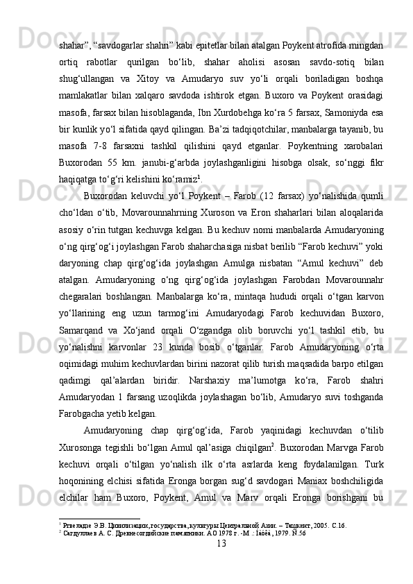 shahar”, “savdogarlar shahri” kabi epitetlar bilan atalgan Poykent atrofida mingdan
ortiq   rabotlar   qurilgan   b о ‘lib,   shahar   aholisi   asosan   savdo-sotiq   bilan
shug‘ullangan   va   Xitoy   va   Amudaryo   suv   y о ‘li   orqali   boriladigan   boshqa
mamlakatlar   bilan   xalqaro   savdoda   ishtirok   etgan.   Buxoro   va   Poykent   orasidagi
masofa, farsax bilan hisoblaganda, Ibn Xurdobehga k о ‘ra 5 farsax, Samoniyda esa
bir kunlik y о ‘l sifatida qayd qilingan. Ba’zi tadqiqotchilar, manbalarga tayanib, bu
masofa   7-8   farsaxni   tashkil   qilishini   qayd   etganlar.   Poykentning   xarobalari
Buxorodan   55   km.   janubi-g‘arbda   joylashganligini   hisobga   olsak,   s о ‘nggi   fikr
haqiqatga t о ‘g‘ri kelishini k о ‘ramiz 1
. 
Buxorodan   keluvchi   y о ‘l   Poykent   –   Farob   (12   farsax)   y о ‘nalishida   qumli
ch о ‘ldan   о ‘tib,   Movarounnahrning   Xuroson   va   Eron   shaharlari   bilan   aloqalarida
asosiy   о ‘rin tutgan kechuvga kelgan. Bu kechuv nomi manbalarda Amudaryoning
о ‘ng qirg‘og‘i joylashgan Farob shaharchasiga nisbat berilib “Farob kechuvi” yoki
daryoning   chap   qirg‘og‘ida   joylashgan   Amulga   nisbatan   “Amul   kechuvi”   deb
atalgan.   Amudaryoning   о ‘ng   qirg‘og‘ida   joylashgan   Farobdan   Movarounnahr
chegaralari   boshlangan.   Manbalarga   k о ‘ra,   mintaqa   hududi   orqali   о ‘tgan   karvon
y о ‘llarining   eng   uzun   tarmog‘ini   Amudaryodagi   Farob   kechuvidan   Buxoro,
Samarqand   va   X о ‘jand   orqali   О ‘zgandga   olib   boruvchi   y о ‘l   tashkil   etib,   bu
y о ‘nalishni   karvonlar   23   kunda   bosib   о ‘tganlar.   Farob   Amudaryoning   о ‘rta
oqimidagi muhim kechuvlardan birini nazorat qilib turish maqsadida barpo etilgan
qadimgi   qal’alardan   biridir.   Narshaxiy   ma’lumotga   k о ‘ra,   Farob   shahri
Amudaryodan  1   farsang   uzoqlikda   joylashagan   b о ‘lib,   Amudaryo   suvi   toshganda
Farobgacha yetib kelgan. 
Amudaryoning   chap   qirg‘og‘ida,   Farob   yaqinidagi   kechuvdan   о ‘tilib
Xurosonga   tegishli   b о ‘lgan   Amul   qal’asiga   chiqilgan 2
.   Buxorodan   Marvga   Farob
kechuvi   orqali   о ‘tilgan   y о ‘nalish   ilk   о ‘rta   asrlarda   keng   foydalanilgan.   Turk
hoqonining   elchisi   sifatida   Eronga   borgan   sug‘d   savdogari   Maniax   boshchiligida
elchilar   ham   Buxoro,   Poykent,   Amul   va   Marv   orqali   Eronga   borishgani   bu
1
 Ртвеладзе Э.В. Цивилизации, государства, культуры Центральной Азии. – Ташкент, 2005.  C .16.
2
 Сагдуллаев А. С. Древнесогдийские памятники. АО 1978 г. -М .: Íàóêà, 1979. Ñ.56
13 