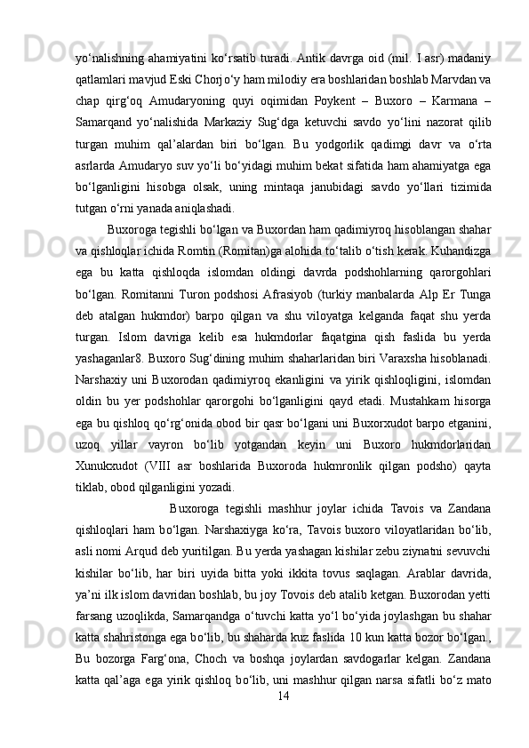 y о ‘nalishning   ahamiyatini   k о ‘rsatib  turadi.  Antik  davrga  oid  (mil.  I   asr)   madaniy
qatlamlari mavjud Eski Chorj о ‘y ham milodiy era boshlaridan boshlab Marvdan va
chap   qirg‘oq   Amudaryoning   quyi   oqimidan   Poykent   –   Buxoro   –   Karmana   –
Samarqand   y о ‘nalishida   Markaziy   Sug‘dga   ketuvchi   savdo   y о ‘lini   nazorat   qilib
turgan   muhim   qal’alardan   biri   b о ‘lgan.   Bu   yodgorlik   qadimgi   davr   va   о ‘rta
asrlarda Amudaryo suv y о ‘li b о ‘yidagi muhim bekat sifatida ham ahamiyatga ega
b о ‘lganligini   hisobga   olsak,   uning   mintaqa   janubidagi   savdo   y о ‘llari   tizimida
tutgan  о ‘rni yanada aniqlashadi. 
Buxoroga tegishli b о ‘lgan va Buxordan ham qadimiyroq hisoblangan shahar
va qishloqlar ichida Romtin (Romitan)ga alohida t о ‘talib  о ‘tish kerak. Kuhandizga
ega   bu   katta   qishloqda   islomdan   oldingi   davrda   podshohlarning   qarorgohlari
b о ‘lgan.   Romitanni   Turon   podshosi   Afrasiyob   (turkiy   manbalarda   Alp   Er   Tunga
deb   atalgan   hukmdor)   barpo   qilgan   va   shu   viloyatga   kelganda   faqat   shu   yerda
turgan.   Islom   davriga   kelib   esa   hukmdorlar   faqatgina   qish   faslida   bu   yerda
yashaganlar8. Buxoro Sug‘dining muhim shaharlaridan biri Varaxsha hisoblanadi.
Narshaxiy   uni   Buxorodan   qadimiyroq   ekanligini   va   yirik   qishloqligini,   islomdan
oldin   bu   yer   podshohlar   qarorgohi   b о ‘lganligini   qayd   etadi.   Mustahkam   hisorga
ega bu qishloq q о ‘rg‘onida obod bir qasr b о ‘lgani uni Buxorxudot barpo etganini,
uzoq   yillar   vayron   b о ‘lib   yotgandan   keyin   uni   Buxoro   hukmdorlaridan
Xunukxudot   (VIII   asr   boshlarida   Buxoroda   hukmronlik   qilgan   podsho)   qayta
tiklab, obod qilganligini yozadi. 
Buxoroga   tegishli   mashhur   joylar   ichida   Tavois   va   Zandana
qishloqlari   ham   b о ‘lgan.   Narshaxiyga   k о ‘ra,   Tavois   buxoro   viloyatlaridan   b о ‘lib,
asli nomi Arqud deb yuritilgan. Bu yerda yashagan kishilar zebu ziynatni sevuvchi
kishilar   b о ‘lib,   har   biri   uyida   bitta   yoki   ikkita   tovus   saqlagan.   Arablar   davrida,
ya’ni ilk islom davridan boshlab, bu joy Tovois deb atalib ketgan. Buxorodan yetti
farsang uzoqlikda, Samarqandga   о ‘tuvchi katta y о ‘l b о ‘yida joylashgan bu shahar
katta shahristonga ega b о ‘lib, bu shaharda kuz faslida 10 kun katta bozor b о ‘lgan.,
Bu   bozorga   Farg‘ona,   Choch   va   boshqa   joylardan   savdogarlar   kelgan.   Zandana
katta qal’aga  ega  yirik  qishloq  b о ‘lib,  uni  mashhur   qilgan narsa  sifatli   b о ‘z mato
14 