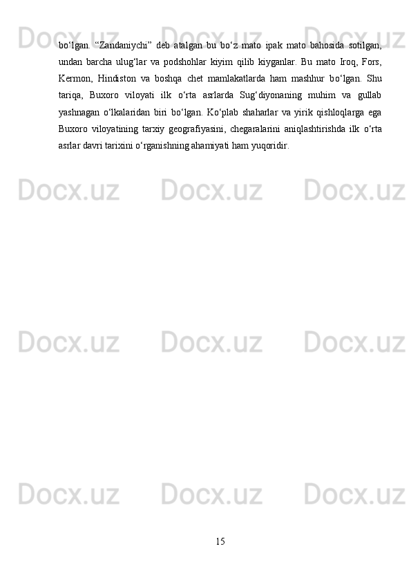 b о ‘lgan.   “Zandaniychi”   deb   atalgan   bu   b о ‘z   mato   ipak   mato   bahosida   sotilgan,
undan   barcha   ulug‘lar   va   podshohlar   kiyim   qilib   kiyganlar.   Bu   mato   Iroq,   Fors,
Kermon,   Hindiston   va   boshqa   chet   mamlakatlarda   ham   mashhur   b о ‘lgan.   Shu
tariqa,   Buxoro   viloyati   ilk   о ‘rta   asrlarda   Sug‘diyonaning   muhim   va   gullab
yashnagan   о ‘lkalaridan   biri   b о ‘lgan.   K о ‘plab   shaharlar   va   yirik   qishloqlarga   ega
Buxoro   viloyatining   tarxiy   geografiyasini,   chegaralarini   aniqlashtirishda   ilk   о ‘rta
asrlar davri tarixini  о ‘rganishning ahamiyati ham yuqoridir.
15 