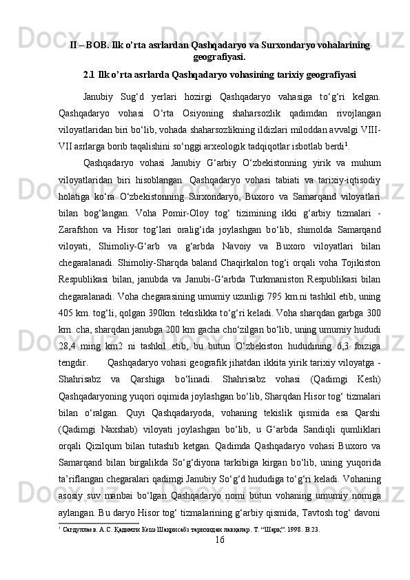 II – BOB. Ilk o’rta asrlardan Qashqadaryo va Surxondaryo vohalarining
geografiyasi.
2.1 Ilk o’rta asrlarda Qashqadaryo vohasining tarixiy geografiyasi
Janubiy   Sug‘d   yerlari   hozirgi   Qashqadaryo   vahasiga   t о ‘g‘ri   kelgan.
Qashqadaryo   vohasi   О ‘rta   Osiyoning   shaharsozlik   qadimdan   rivojlangan
viloyatlaridan biri b о ‘lib, vohada shaharsozlikning ildizlari miloddan avvalgi VIII-
VII asrlarga borib taqalishini s о ‘nggi arxeologik tadqiqotlar isbotlab berdi 1
.
Qashqadaryo   vohasi   Janubiy   G‘arbiy   О ‘zbekistonning   yirik   va   muhum
viloyatlaridan   biri   hisoblangan.   Qashqadaryo   vohasi   tabiati   va   tarixiy-iqtisodiy
holatiga   k о ‘ra   О ‘zbekistonning   Surxondaryo,   Buxoro   va   Samarqand   viloyatlari
bilan   bog‘langan.   Voha   Pomir-Oloy   tog‘   tizimining   ikki   g‘arbiy   tizmalari   -
Zarafshon   va   Hisor   tog‘lari   oralig‘ida   joylashgan   b о ‘lib,   shimolda   Samarqand
viloyati,   Shimoliy-G‘arb   va   g‘arbda   Navoiy   va   Buxoro   viloyatlari   bilan
chegaralanadi. Shimoliy-Sharqda baland Chaqirkalon tog‘i orqali voha Tojikiston
Respublikasi   bilan,   janubda   va   Janubi-G‘arbda   Turkmaniston   Respublikasi   bilan
chegaralanadi. Voha chegarasining umumiy uzunligi 795 km.ni tashkil etib, uning
405 km. tog‘li, qolgan 390km. tekislikka t о ‘g‘ri keladi. Voha sharqdan garbga 300
km. cha, sharqdan janubga 200 km gacha ch о ‘zilgan b о ‘lib, uning umumiy hududi
28,4   ming   km2   ni   tashkil   etib,   bu   butun   О ‘zbekiston   hududining   6,3   foiziga
tengdir. Qashqadaryo vohasi geografik jihatdan ikkita yirik tarixiy viloyatga -
Shahrisabz   va   Qarshiga   b о ‘linadi.   Shahrisabz   vohasi   (Qadimgi   Kesh)
Qashqadaryoning yuqori oqimida joylashgan b о ‘lib, Sharqdan Hisor tog‘ tizmalari
bilan   о ‘ralgan.   Quyi   Qashqadaryoda,   vohaning   tekislik   qismida   esa   Qarshi
(Qadimgi   Naxshab)   viloyati   joylashgan   b о ‘lib,   u   G‘arbda   Sandiqli   qumliklari
orqali   Qizilqum   bilan   tutashib   ketgan.   Qadimda   Qashqadaryo   vohasi   Buxoro   va
Samarqand   bilan   birgalikda   S о ‘g‘diyona   tarkibiga   kirgan   b о ‘lib,   uning   yuqorida
ta’riflangan chegaralari qadimgi Janubiy S о ‘g‘d hududiga t о ‘g‘ri keladi. Vohaning
asosiy   suv   manbai   b о ‘lgan   Qashqadaryo   nomi   butun   vohaning   umumiy   nomiga
aylangan. Bu daryo Hisor tog‘ tizmalarining g‘arbiy qismida, Tavtosh tog‘ davoni
1
 Сагдуллаев. А.С.  Қ адимги Кеш-Шаҳрисабз тарихидан лавҳалар. Т.   “Шарқ”. 1998.  B .23.
16 