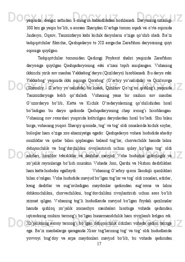 yaqinida, dengiz sathidan 3 ming m balandlikdan boshlanadi. Daryoning uzunligi
300 km ga yaqin b о ‘lib, u asosan Sharqdan G‘arbga tomon oqadi va  о ‘rta oqimida
Jindaryo,   Oqsuv,   Tanxozdaryo   kabi   kichik   daryolarni   о ‘ziga   q о ‘shib   oladi.   Ba’zi
tadqiqotchilar   fikricha,   Qashqadaryo   to   XII   asrgacha   Zarafshon   daryosining   quyi
oqimiga quyilgan. 
Tadqiqotchilar   tomonidan   Qadimgi   Poykent   shahri   yaqinida   Zarafshon
daryosiga   quyilgan   Qashqadaryoning   eski   о ‘zani   topib   aniqlangan.   Vohaning
ikkinchi yirik suv manbai Yakkabog‘daryo (Qizildaryo) hisoblanadi. Bu daryo eski
Yakkabog‘   yaqinida   ikki   oqimga   Qorabog‘   (G‘arbiy   y о ‘nalishda)   va   Qizilsuvga
(Shimoliy   -   G‘arbiy   y о ‘nalishda)   b о ‘linadi,   Qizilsuv   Q о ‘rg‘on   qishlog‘i   yaqinida
Tanxozdaryoga   kelib   q о ‘shiladi.   Vohaning   yana   bir   muhim   suv   manbai
G‘uzordaryo   b о ‘lib,   Katta   va   Kichik   О ‘radaryolarning   q о ‘shilishidan   hosil
b о ‘ladigan   bu   daryo   qadimda   Qashqadaryoning   chap   irmog‘i   hisoblangan.
Vohaning   suv   resurslari   yuqorida   keltirilgan   daryolardan   hosil   b о ‘ladi.   Shu   bilan
birga, vohaning yuqori Sharqiy qismida, tog‘ va tog‘ oldi zonalarida kichik soylar,
buloqlar ham   о ‘ziga xos ahamiyatga egadir. Qashqadaryo vohasi hududida abadiy
muzliklar   va   qorlar   bilan   qoplangan   baland   tog‘lar,   chorvachilik   hamda   lalmi
dehqonchilik   va   bog‘dorchilikni   rivojlantirish   uchun   qulay   b о ‘lgan   tog‘   oldi
adirlari,   hosildor   tekisliklar   va   dashtlar   mavjud.   Voha   hududini   gidrologik   va
x о ‘jalik   rayonlariga   b о ‘lish   mumkin.   Vohada   Jom,   Qarshi   va   Nishon   dashtliklari
ham katta hududni egallaydi.  Vohaning   G‘arbiy   qismi   Sandiqli   qumliklari
bilan  о ‘ralgan. Voha hududida mavjud b о ‘lgan tog‘lar va tog‘ oldi zonalari, adirlar,
keng   dashtlar   va   sug‘oriladigan   maydonlar   qadimdan   sug‘orma   va   lalmi
dehkonchilikni,   chorvachilikni,   bog‘dorchilikni   rivojlantirish   uchun   asos   b о ‘lib
xizmat   qilgan.   Vohaning   tog‘li   hududlarida   mavjud   b о ‘lgan   foydali   qazilmalar
hamda   qishloq   x о ‘jalik   xomashyo   manbalari   hisobiga   vohada   qadimdan
iqtisodning   muhim   tarmog‘i   b о ‘lgan   hunarmandchilik   ham   rivojlanib   kelgan   edi.
X о ‘jalikning asosiy  tarmog‘i  b о ‘lgan dehqonchilik  ildizlari  vohada qadim  tarixga
ega. Ba’zi manbalarga qaraganda Xisor tog‘larining tog‘ va tog‘ oldi hududlarida
yovvoyi   bug‘doy   va   arpa   maydonlari   mavjud   b о ‘lib,   bu   vohada   qadimdan
17 