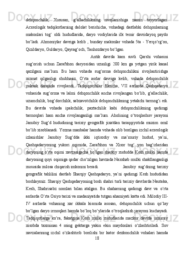 dehqonchilik,   Xususan,   g‘allachilikning   rivojlanishiga   zamin   tayyorlagan.
Arxeologik   tadqikotlarning   dalolat   berishicha,   vohadagi   dastlabki   dehqonlarning
makonlari   tog‘   oldi   hududlarida,   daryo   vodiylarida   ilk   temir   davridayoq   paydo
b о ‘ladi.   Ahmoniylar   davriga   kelib   ,   bunday   makonlar   vohada   5ta   -   Yerq о ‘rg‘on,
Qizildaryo, Guldaryo, Qayrag‘och, Tanhozdaryo b о ‘lgan. 
Antik   davrda   kam   suvli   Qarshi   vohasini
sug‘orish   uchun   Zarafshon   daryosidan   uzunligi   200   km   ga   yetgan   yirik   kanal
qazilgani   ma’lum.   Bu   ham   vohada   sug‘orma   dehqonchilikni   rivojlantirishga
xizmat   qilganligi   shubhasiz.   О ‘rta   asrlar   davriga   kelib,   vohada   dehqonchilik
yuksak   darajada   rivojlandi.   Tadqiqotchilar   fikricha,   VII   asrlarda   Qashqadaryo
vohasida   sug‘orma   va   lalmi   dehqonchilik   ancha   rivojlangan   b о ‘lib,   g‘allachilik,
uzumchilik, bog‘dorchilik, sabzavotchilik dehqonchilikning yetakchi tarmog‘i edi.
Bu   davrda   vohada   ipakchilik,   paxtachilik   kabi   dehqonchilikning   qadimgi
tarmoqlari   ham   ancha   rivojlanganligi   ma’lum.   Aholining   о ‘troqlashuv   jarayoni
Janubiy   Sug‘d   hududining   tarixiy   geografik   jixatdan   taraqqiyotida   muxim   omil
b о ‘lib xisoblanadi. Yozma manbalar hamda vohada olib borilgan izchil arxeologik
izlanishlar   Janubiy   Sug‘dda   ikki   iqtisodiy   va   ma’muriy   hudud,   ya’ni,
Qashqadaryoning   yukori   oqimida,   Zarafshon   va   Xisor   tog‘   yon   bag‘irlaridan
daryoning   о ‘rta   oqimi   xavzasigacha   b о ‘lgan   sharkiy   xududda   Kesh   mulki   hamda
daryoning quyi oqimiga qadar ch о ‘zilgan havzada Naxshab mulki shakllanganligi
xususida xulosa chiqarish imkonini beradi.  Janubiy   sug‘dning   tarixiy
geografik   tahlilini   dastlab   Sharqiy   Qashqadaryo,   ya’ni   qadimgi   Kesh   hududidan
boshlaymiz. Sharqiy Qashqadaryoning bosh shahri turli tarixiy davrlarda Nautaka,
Kesh,   Shahrisabz   nomlari   bilan   atalgan.   Bu   shaharning   qadimgi   davr   va   о ‘rta
asrlarda  О ‘rta Osiyo tarixi va madaniyatida tutgan ahamiyati katta edi. Milodiy III-
IV   asrlarda   vohaning   xar   ikkala   kismida   asosan,   dehqonchilik   uchun   q о ‘lay
b о ‘lgan daryo irmoqlari hamda b о ‘loq b о ‘ylarida  о ‘troqlashish jarayoni kuchayadi.
Tadqiqotlarga   k о ‘ra,   fakatgina   Kesh   mulki   xududlarida   mazkur   davrda   umumiy
xisobda   taxminan   4   ming   gektarga   yakin   ekin   maydonlari   о ‘zlashtiriladi.   Suv
xavzalarining   izchil   о ‘zlashtirib   borilishi   bir   kator   dexkonchilik   vohalari   hamda
18 