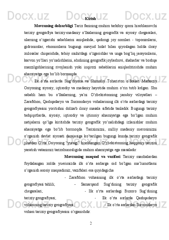 Kirish
Mavzuning dolzarbligi   Tarix fanining muhim tarkibiy qismi hisoblanuvchi
tarixiy   geografiya   tarixiy-madaniy   о ‘lkalarning   geografik   va   siyosiy   chegaralari,
ularning   о ‘zgarishi   sabablarini   aniqlashda,   qadimgi   joy   nomlari   -   toponimlarni,
gidronimlar,   etnonimlarni   bugungi   mavjud   holat   bilan   qiyoslagan   holda   ilmiy
xulosalar   chiqarishda,   tabiiy   muhitdagi   о ‘zgarishlar   va   unga   bog‘liq   jarayonlarni,
karvon y о ‘llari y о ‘nalishlarini, aholining geografik joylashuvi, shaharlar va boshqa
manzilgohlarining   rivojlanish   yoki   inqirozi   sabablarini   aniqlashtirishda   muhim
ahamiyatga ega b о ‘lib bormoqda. 
Ilk   о ‘rta   asrlarda   Sug‘diyona   va   Shimoliy   Tohariston   о ‘lkalari   Markaziy
Osiyoning   siyosiy,   iqtisodiy   va   madaniy   hayotida   muhim   о ‘rin   tutib   kelgan.   Shu
sababli   ham   bu   о ‘lkalarning,   ya’ni   О ‘zbekistonning   janubiy   viloyatlari   –
Zarafshon,   Qashqadaryo   va   Surxondaryo   vohalarining   ilk   о ‘rta   asrlardagi   tarixiy
geografiyasini   yoritishni   dolzarb   ilmiy   masala   sifatida   tanladik.   Bugungi   tarixiy
tadqiqotlarda,   siyosiy,   iqtisodiy   va   ijtimoiy   ahamiyatga   ega   b о ‘lgan   muhim
natijalarni   q о ‘lga   kiritishda   tarixiy   geografik   y о ‘nalishdagi   izlanishlar   muhim
ahamiyatga   ega   b о ‘lib   bormoqda.   Tariximizni,   milliy   madaniy   merosimizni
о ‘rganish   davlat   siyosati   darajasiga   k о ‘tarilgan   bugungi   kunda   tarixiy   geografik
jihatdan   О ‘rta Osiyoning “yuragi” hisoblangan   О ‘zbekistonning haqqoniy tarixini
yaratish vatanimiz tarixshunosligida muhim ahamiyatga ega masaladir.
Mavzuning   maqsad   va   vazifasi   Tarixiy   manbalardan
foydalangan   xolda   yuerimizda   ilk   o’rta   asrlarga   oid   bo’lgan   ma’lumotlarni
o’rganish asosiy maqsadimiz, vazifalari esa quyidagicha 
-   Zarafshon   vohasining   ilk   о ‘rta   asrlardagi   tarixiy
geografiyasi tahlili;   -   Samarqand   Sug‘dining   tarixiy   geografik
chegaralari;  -   Ilk   о ‘rta   asrlardagi   Buxoro   Sug‘dining
tarixiy geografiyasi;  -     Ilk   o’rta   asrlarda   Qashqadaryo
vohasining tarixiy geografiyasi;  - Ilk o’rta asrlardan Surxondaryo
vohasi tarixiy geografiyasini o’rganishdir.
2 