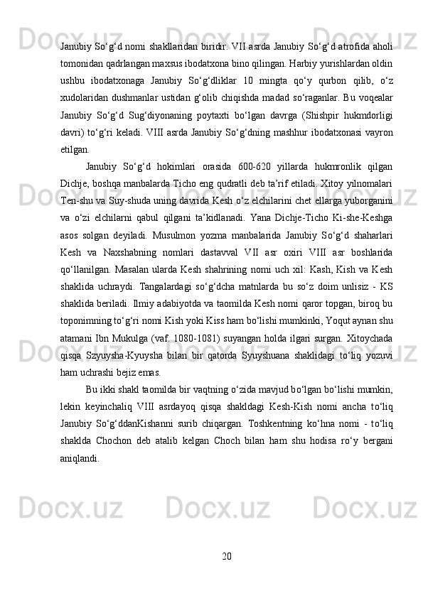 Janubiy S о ‘g‘d nomi shakllaridan biridir. VII  asrda Janubiy S о ‘g‘d atrofida aholi
tomonidan qadrlangan maxsus ibodatxona bino qilingan. Harbiy yurishlardan oldin
ushbu   ibodatxonaga   Janubiy   S о ‘g‘dliklar   10   mingta   q о ‘y   qurbon   qilib,   о ‘z
xudolaridan  dushmanlar   ustidan  g‘olib  chiqishda  madad  s о ‘raganlar. Bu  voqealar
Janubiy   S о ‘g‘d   Sug‘diyonaning   poytaxti   b о ‘lgan   davrga   (Shishpir   hukmdorligi
davri) t о ‘g‘ri keladi. VIII asrda Janubiy S о ‘g‘dning mashhur ibodatxonasi vayron
etilgan. 
Janubiy   S о ‘g‘d   hokimlari   orasida   600-620   yillarda   hukmronlik   qilgan
Dichje, boshqa manbalarda Ticho eng qudratli deb ta’rif etiladi. Xitoy yilnomalari
Ten-shu va Suy-shuda uning davrida Kesh   о ‘z elchilarini chet ellarga yuborganini
va   о ‘zi   elchilarni   qabul   qilgani   ta’kidlanadi.   Yana   Dichje-Ticho   Ki-she-Keshga
asos   solgan   deyiladi.   Musulmon   yozma   manbalarida   Janubiy   S о ‘g‘d   shaharlari
Kesh   va   Naxshabning   nomlari   dastavval   VII   asr   oxiri   VIII   asr   boshlarida
q о ‘llanilgan.   Masalan   ularda   Kesh   shahrining   nomi   uch   xil:   Kash,   Kish   va   Kesh
shaklida   uchraydi.   Tangalardagi   s о ‘g‘dcha   matnlarda   bu   s о ‘z   doim   unlisiz   -   KS
shaklida beriladi. Ilmiy adabiyotda va taomilda Kesh nomi qaror topgan, biroq bu
toponimning t о ‘g‘ri nomi Kish yoki Kiss ham b о ‘lishi mumkinki, Yoqut aynan shu
atamani  Ibn Mukulga (vaf. 1080-1081) suyangan  holda ilgari surgan. Xitoychada
qisqa   Szyuysha-Kyuysha   bilan   bir   qatorda   Syuyshuana   shaklidagi   t о ‘liq   yozuvi
ham uchrashi bejiz emas.
Bu ikki shakl taomilda bir vaqtning  о ‘zida mavjud b о ‘lgan b о ‘lishi mumkin,
lekin   keyinchaliq   VIII   asrdayoq   qisqa   shakldagi   Kesh-Kish   nomi   ancha   t о ‘liq
Janubiy   S о ‘g‘ddanKishanni   surib   chiqargan.   Toshkentning   k о ‘hna   nomi   -   t о ‘liq
shaklda   Chochon   deb   atalib   kelgan   Choch   bilan   ham   shu   hodisa   r о ‘y   bergani
aniqlandi.
20 