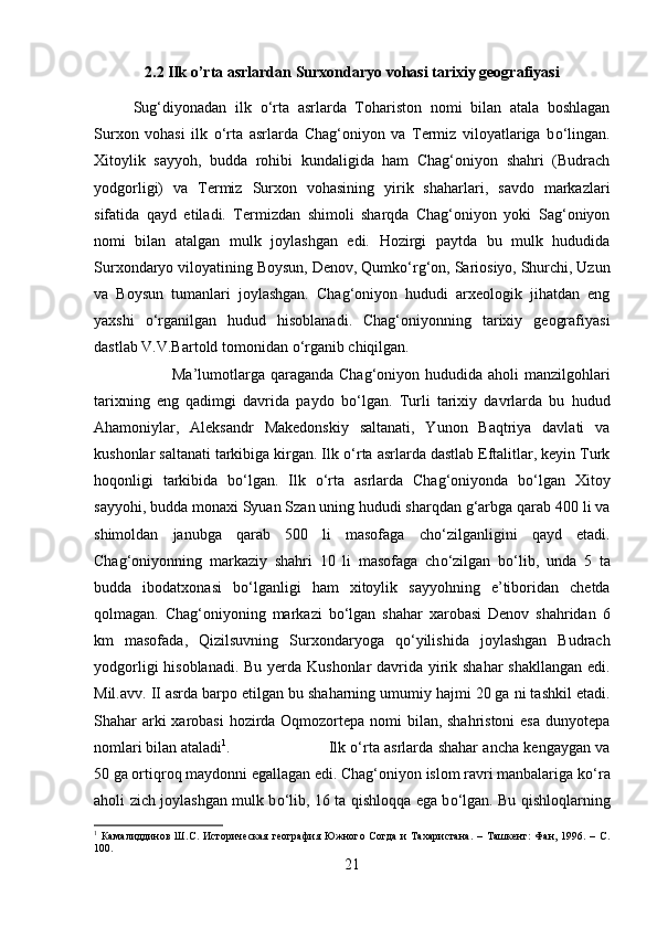 2.2 Ilk o’rta asrlardan Surxondaryo vohasi tarixiy geografiyasi
Sug‘diyonadan   ilk   о ‘rta   asrlarda   Tohariston   nomi   bilan   atala   boshlagan
Surxon   vohasi   ilk   о ‘rta   asrlarda   Chag‘oniyon   va   Termiz   viloyatlariga   b о ‘lingan.
Xitoylik   sayyoh,   budda   rohibi   kundaligida   ham   Chag‘oniyon   shahri   (Budrach
yodgorligi)   va   Termiz   Surxon   vohasining   yirik   shaharlari,   savdo   markazlari
sifatida   qayd   etiladi.   Termizdan   shimoli   sharqda   Chag‘oniyon   yoki   Sag‘oniyon
nomi   bilan   atalgan   mulk   joylashgan   edi.   Hozirgi   paytda   bu   mulk   hududida
Surxondaryo viloyatining Boysun, Denov, Qumk о ‘rg‘on, Sariosiyo, Shurchi, Uzun
va   Boysun   tumanlari   joylashgan.   Chag‘oniyon   hududi   arxeologik   jihatdan   eng
yaxshi   о ‘rganilgan   hudud   hisoblanadi.   Chag‘oniyonning   tarixiy   geografiyasi
dastlab V.V.Bartold tomonidan  о ‘rganib chiqilgan. 
Ma’lumotlarga  qaraganda  Chag‘oniyon hududida aholi  manzilgohlari
tarixning   eng   qadimgi   davrida   paydo   b о ‘lgan.   Turli   tarixiy   davrlarda   bu   hudud
Ahamoniylar,   Aleksandr   Makedonskiy   saltanati,   Yunon   Baqtriya   davlati   va
kushonlar saltanati tarkibiga kirgan. Ilk  о ‘rta asrlarda dastlab Eftalitlar, keyin Turk
hoqonligi   tarkibida   b о ‘lgan.   Ilk   о ‘rta   asrlarda   Chag‘oniyonda   b о ‘lgan   Xitoy
sayyohi, budda monaxi Syuan Szan uning hududi sharqdan g‘arbga qarab 400 li va
shimoldan   janubga   qarab   500   li   masofaga   ch о ‘zilganligini   qayd   etadi.
Chag‘oniyonning   markaziy   shahri   10   li   masofaga   ch о ‘zilgan   b о ‘lib,   unda   5   ta
budda   ibodatxonasi   b о ‘lganligi   ham   xitoylik   sayyohning   e’tiboridan   chetda
qolmagan.   Chag‘oniyoning   markazi   b о ‘lgan   shahar   xarobasi   Denov   shahridan   6
km   masofada,   Qizilsuvning   Surxondaryoga   q о ‘yilishida   joylashgan   Budrach
yodgorligi  hisoblanadi. Bu yerda Kushonlar  davrida yirik shahar shakllangan edi.
Mil.avv. II asrda barpo etilgan bu shaharning umumiy hajmi 20 ga ni tashkil etadi.
Shahar arki  xarobasi  hozirda Oqmozortepa nomi  bilan, shahristoni  esa dunyotepa
nomlari bilan ataladi 1
.  Ilk   о ‘rta asrlarda shahar ancha kengaygan va
50 ga ortiqroq maydonni egallagan edi. Chag‘oniyon islom ravri manbalariga k о ‘ra
aholi zich joylashgan mulk b о ‘lib, 16 ta qishloqqa ega b о ‘lgan. Bu qishloqlarning
1
  Камалиддинов   Ш.С.   Историческая   география   Южного   Согда   и   Тахаристана.   –   Ташкент:   Фан,   1996.   –   С.
100.
21 