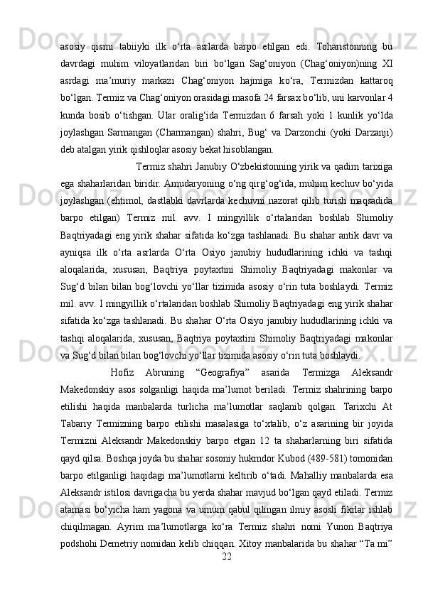 asosiy   qismi   tabiiyki   ilk   о ‘rta   asrlarda   barpo   etilgan   edi.   Toharistonning   bu
davrdagi   muhim   viloyatlaridan   biri   b о ‘lgan   Sag‘oniyon   (Chag‘oniyon)ning   XI
asrdagi   ma’muriy   markazi   Chag‘oniyon   hajmiga   k о ‘ra,   Termizdan   kattaroq
b о ‘lgan. Termiz va Chag‘oniyon orasidagi masofa 24 farsax b о ‘lib, uni karvonlar 4
kunda   bosib   о ‘tishgan.   Ular   oralig‘ida   Termizdan   6   farsah   yoki   1   kunlik   y о ‘lda
joylashgan   Sarmangan   (Charmangan)   shahri,   Bug‘   va   Darzonchi   (yoki   Darzanji)
deb atalgan yirik qishloqlar asosiy bekat hisoblangan. 
Termiz shahri Janubiy   О ‘zbekistonning yirik va qadim tarixiga
ega shaharlaridan biridir. Amudaryoning   о ‘ng qirg‘og‘ida, muhim kechuv b о ‘yida
joylashgan   (ehtimol,   dastlabki   davrlarda   kechuvni   nazorat   qilib   turish   maqsadida
barpo   etilgan)   Termiz   mil.   avv.   I   mingyillik   о ‘rtalaridan   boshlab   Shimoliy
Baqtriyadagi  eng yirik shahar  sifatida k о ‘zga tashlanadi. Bu shahar  antik davr va
ayniqsa   ilk   о ‘rta   asrlarda   О ‘rta   Osiyo   janubiy   hududlarining   ichki   va   tashqi
aloqalarida,   xususan,   Baqtriya   poytaxtini   Shimoliy   Baqtriyadagi   makonlar   va
Sug‘d   bilan   bilan   bog‘lovchi   y о ‘llar   tizimida   asosiy   о ‘rin   tuta   boshlaydi.   Termiz
mil. avv. I mingyillik   о ‘rtalaridan boshlab Shimoliy Baqtriyadagi eng yirik shahar
sifatida  k о ‘zga  tashlanadi.   Bu   shahar   О ‘rta   Osiyo   janubiy  hududlarining  ichki   va
tashqi   aloqalarida,   xususan,   Baqtriya   poytaxtini   Shimoliy   Baqtriyadagi   makonlar
va Sug‘d bilan bilan bog‘lovchi y о ‘llar tizimida asosiy  о ‘rin tuta boshlaydi. 
Hofiz   Abruning   “Geografiya”   asarida   Termizga   Aleksandr
Makedonskiy   asos   solganligi   haqida   ma’lumot   beriladi.   Termiz   shahrining   barpo
etilishi   haqida   manbalarda   turlicha   ma’lumotlar   saqlanib   qolgan.   Tarixchi   At
Tabariy   Termizning   barpo   etilishi   masalasiga   t о ‘xtalib,   о ‘z   asarining   bir   joyida
Termizni   Aleksandr   Makedonskiy   barpo   etgan   12   ta   shaharlarning   biri   sifatida
qayd qilsa. Boshqa joyda bu shahar sosoniy hukmdor Kubod (489-581) tomonidan
barpo  etilganligi   haqidagi   ma’lumotlarni   keltirib   о ‘tadi.   Mahalliy   manbalarda   esa
Aleksandr istilosi davrigacha bu yerda shahar mavjud b о ‘lgan qayd etiladi. Termiz
atamasi   b о ‘yicha   ham   yagona   va  umum   qabul   qilingan   ilmiy   asosli   fikrlar   ishlab
chiqilmagan.   Ayrim   ma’lumotlarga   k о ‘ra   Termiz   shahri   nomi   Yunon   Baqtriya
podshohi Demetriy nomidan kelib chiqqan. Xitoy manbalarida bu shahar “Ta mi”
22 