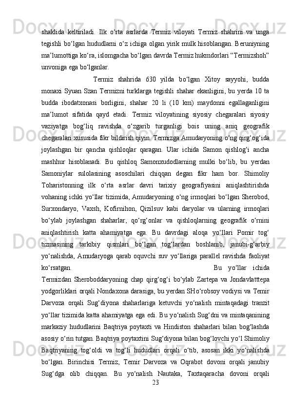 shaklida   keltiriladi.   Ilk   о ‘rta   asrlarda   Termiz   viloyati   Termiz   shahrini   va   unga
tegishli  b о ‘lgan hududlarni   о ‘z ichiga olgan yirik mulk hisoblangan. Beruniyning
ma’lumottiga k о ‘ra, islomgacha b о ‘lgan davrda Termiz hukmdorlari “Termizshoh”
unvoniga ega b о ‘lganlar. 
Termiz   shahrida   630   yilda   b о ‘lgan   Xitoy   sayyohi,   budda
monaxi   Syuan  Szan  Termizni  turklarga  tegishli   shahar  ekanligini,  bu  yerda  10  ta
budda   ibodatxonasi   borligini,   shahar   20   li   (10   km)   maydonni   egallaganligini
ma’lumot   sifatida   qayd   etadi.   Termiz   viloyatining   siyosiy   chegaralari   siyosiy
vaziyatga   bog‘liq   ravishda   о ‘zgarib   turganligi   bois   uning   aniq   geografik
chegaralari xususida fikr bildirish qiyin. Termizga Amudaryoning  о ‘ng qirg‘og‘ida
joylashgan   bir   qancha   qishloqlar   qaragan.   Ular   ichida   Samon   qishlog‘i   ancha
mashhur   hisoblanadi.   Bu   qishloq   Samonxudodlarning   mulki   b о ‘lib,   bu   yerdan
Samoniylar   sulolasining   asoschilari   chiqqan   degan   fikr   ham   bor.   Shimoliy
Toharistonning   ilk   о ‘rta   asrlar   davri   tarixiy   geografiyasini   aniqlashtirishda
vohaning ichki y о ‘llar tizimida, Amudaryoning   о ‘ng irmoqlari  b о ‘lgan Sherobod,
Surxondaryo,   Vaxsh,   Kofirnihon,   Qizilsuv   kabi   daryolar   va   ularning   irmoqlari
b о ‘ylab   joylashgan   shaharlar,   q о ‘rg‘onlar   va   qishloqlarning   geografik   о ‘rnini
aniqlashtirish   katta   ahamiyatga   ega.   Bu   davrdagi   aloqa   y о ‘llari   Pomir   tog‘
tizmasining   tarkibiy   qismlari   b о ‘lgan   tog‘lardan   boshlanib,   janubi-g‘arbiy
y о ‘nalishda,   Amudaryoga   qarab   oquvchi   suv   y о ‘llariga   parallel   ravishda   faoliyat
k о ‘rsatgan.  Bu   y о ‘llar   ichida
Termizdan   Sheroboddaryoning   chap   qirg‘og‘i   b о ‘ylab   Zartepa   va   Jondavlatttepa
yodgorliklari orqali Nondaxona darasiga, bu yerdan SH о ‘robsoy vodiysi va Temir
Darvoza   orqali   Sug‘diyona   shaharlariga   ketuvchi   y о ‘nalish   mintaqadagi   tranzit
y о ‘llar tizimida katta ahamiyatga ega edi. Bu y о ‘nalish Sug‘dni va mintaqanining
markaziy   hududlarini   Baqtriya   poytaxti   va   Hindiston   shaharlari   bilan   bog‘lashda
asosiy  о ‘rin tutgan. Baqtriya poytaxtini Sug‘diyona bilan bog‘lovchi y о ‘l Shimoliy
Baqtriyaning   tog‘oldi   va   tog‘li   hududlari   orqali   о ‘tib,   asosan   ikki   y о ‘nalishda
b о ‘lgan.   Birinchisi   Termiz,   Temir   Darvoza   va   Oqrabot   dovoni   orqali   janubiy
Sug‘dga   olib   chiqqan.   Bu   y о ‘nalish   Nautaka,   Taxtaqaracha   dovoni   orqali
23 