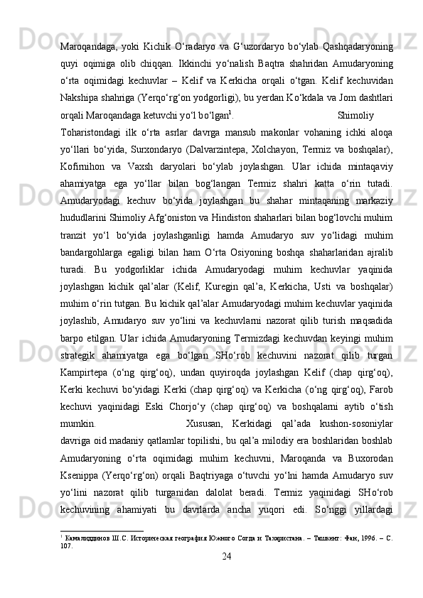 Maroqandaga,   yoki   Kichik   О ‘radaryo   va   G‘uzordaryo   b о ‘ylab   Qashqadaryoning
quyi   oqimiga   olib   chiqqan.   Ikkinchi   y о ‘nalish   Baqtra   shahridan   Amudaryoning
о ‘rta   oqimidagi   kechuvlar   –   Kelif   va   Kerkicha   orqali   о ‘tgan.   Kelif   kechuvidan
Nakshipa shahriga (Yerq о ‘rg‘on yodgorligi), bu yerdan K о ‘kdala va Jom dashtlari
orqali Maroqandaga ketuvchi y о ‘l b о ‘lgan 1
.  Shimoliy
Toharistondagi   ilk   о ‘rta   asrlar   davrga   mansub   makonlar   vohaning   ichki   aloqa
y о ‘llari   b о ‘yida,   Surxondaryo   (Dalvarzintepa,   Xolchayon,   Termiz   va   boshqalar),
Kofirnihon   va   Vaxsh   daryolari   b о ‘ylab   joylashgan.   Ular   ichida   mintaqaviy
ahamiyatga   ega   y о ‘llar   bilan   bog‘langan   Termiz   shahri   katta   о ‘rin   tutadi.
Amudaryodagi   kechuv   b о ‘yida   joylashgan   bu   shahar   mintaqaning   markaziy
hududlarini Shimoliy Afg‘oniston va Hindiston shaharlari bilan bog‘lovchi muhim
tranzit   y о ‘l   b о ‘yida   joylashganligi   hamda   Amudaryo   suv   y о ‘lidagi   muhim
bandargohlarga   egaligi   bilan   ham   О ‘rta   Osiyoning   boshqa   shaharlaridan   ajralib
turadi.   Bu   yodgorliklar   ichida   Amudaryodagi   muhim   kechuvlar   yaqinida
joylashgan   kichik   qal’alar   (Kelif,   Kuregin   qal’a,   Kerkicha,   Usti   va   boshqalar)
muhim   о ‘rin tutgan. Bu kichik qal’alar Amudaryodagi muhim kechuvlar yaqinida
joylashib,   Amudaryo   suv   y о ‘lini   va   kechuvlarni   nazorat   qilib   turish   maqsadida
barpo   etilgan.   Ular   ichida   Amudaryoning   Termizdagi   kechuvdan   keyingi   muhim
strategik   ahamiyatga   ega   b о ‘lgan   SH о ‘rob   kechuvini   nazorat   qilib   turgan
Kampirtepa   ( о ‘ng   qirg‘oq),   undan   quyiroqda   joylashgan   Kelif   (chap   qirg‘oq),
Kerki   kechuvi   b о ‘yidagi   Kerki   (chap   qirg‘oq)   va   Kerkicha   ( о ‘ng   qirg‘oq),   Farob
kechuvi   yaqinidagi   Eski   Chorj о ‘y   (chap   qirg‘oq)   va   boshqalarni   aytib   о ‘tish
mumkin.  Xususan,   Kerkidagi   qal’ada   kushon-sosoniylar
davriga oid madaniy qatlamlar topilishi, bu qal’a milodiy era boshlaridan boshlab
Amudaryoning   о ‘rta   oqimidagi   muhim   kechuvni,   Maroqanda   va   Buxorodan
Ksenippa   (Yerq о ‘rg‘on)   orqali   Baqtriyaga   о ‘tuvchi   y о ‘lni   hamda   Amudaryo   suv
y о ‘lini   nazorat   qilib   turganidan   dalolat   beradi.   Termiz   yaqinidagi   SH о ‘rob
kechuvining   ahamiyati   bu   davrlarda   ancha   yuqori   edi.   S о ‘nggi   yillardagi
1
  Камалиддинов   Ш.С.   Историческая   география   Южного   Согда   и   Тахаристана.   –   Ташкент:   Фан,   1996.   –   С.
107.
24 