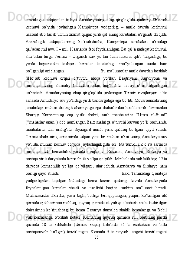 arxeologik   tadqiqotlar   tufayli   Amudaryoning   о ‘ng   qirg‘og‘ida   qadimiy   SH о ‘rob
kechuvi   b о ‘yida   joylashgan   Kampirtepa   yodgorligi   –   antik   davrda   kechuvni
nazorat etib turish uchun xizmat qilgan yirik qal’aning xarobalari  о ‘rganib chiqildi.
Arxeologik   tadqiqotlarning   k о ‘rsatishicha,   Kampirtepa   xarobalari   о ‘rnidagi
qal’adan mil avv. I – mil. II asrlarda faol foydalanilgan. Bu qal’a nafaqat kechuvni,
shu   bilan   birga   Termiz   –   Urganch   suv   y о ‘lini   ham   nazorat   qilib   turganligi,   bu
yerda   bojxonadan   tashqari   kemalar   t о ‘xtashiga   m о ‘ljallangan   buxta   ham
b о ‘lganligi aniqlangan. Bu ma’lumotlar antik davrdan boshlab
SH о ‘rob   kechuvi   orqali   о ‘tuvchi   aloqa   y о ‘llari   Baqtriyani   Sug‘diyona   va
mintaqamizning   shimoliy   hududlari   bilan   bog‘lashda   asosiy   о ‘rin   tutganligini
k о ‘rsatadi.   Amudaryoning   chap   qirg‘og‘ida   joylashgan   Termiz   rivojlangan   о ‘rta
asrlarda Amudaryo suv y о ‘lidagi yirik bandargohga ega b о ‘lib, Movarounnahrning
janubidagi muhim strategik ahamiyatga ega shaharlardan hisoblanardi. Termizdan
Sharqiy   Xurosonning   eng   yirik   shahri,   arab   manbalarida   “Umm   ul-Bilod”
(“shaharlar onasi”) deb nomlangan Balx shahriga   о ‘tuvchi karvon y о ‘li boshlanib,
manbalarda   ular   oralig‘ida   Siyaxgird   nomli   yirik   qishloq   b о ‘lgani   qayd   etiladi.
Termiz shahrining tariximizda  tutgan yana bir  muhim   о ‘rni  uning Amudaryo suv
y о ‘lida, muhim  kechuv b о ‘yida joylashagnligida  edi. Ma’lumki, ilk   о ‘rta asrlarda
mintaqamizda   kemachilik   yanada   rivojlandi.   Xususan,   Amudaryo,   Sirdaryo   va
boshqa yirik daryolarda kemachilik y о ‘lga q о ‘yildi. Manbalarda xalifalikdagi 12 ta
daryoda   kemachilik   y о ‘lga   q о ‘yilgani,   ular   ichida   Amudaryo   va   Sirdaryo   ham
borligi qayd etiladi.  Eski Termizdagi Qoratepa
yodgorligidan   topilgan   bulladagi   kema   tasviri   qadimgi   davrda   Amudaryoda
foydalanilgan   kemalar   shakli   va   tuzilishi   haqida   muhim   ma’lumot   beradi.
Mutaxassislar   fikricha,   yassi   tagli,   bortiga   teri   qoplangan,   yuqori   k о ‘tarilgan   old
qismida ajdahosimon mahluq, quyruq qismida ot yoliga  о ‘xshash shakl tushirilgan
doirasimon k о ‘rinishdagi bu kema Ossuriya dumaloq shaklli kemalariga va Bobil
yuk   kemalariga   о ‘xshab   ketadi.   Kemaning   quyruq   qismida   rul,   bortining   pastki
qismida   18   ta   eshkakchi   (demak   ekipaj   tarkibida   36   ta   eshkakchi   va   bitta
boshqaruvchi   b о ‘lgan)   tasvirlangan.   Kemada   5   ta   nayzali   jangchi   tasvirlangani
25 