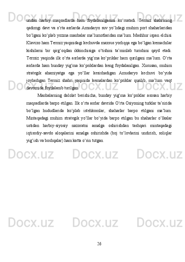 undan   harbiy   maqsadlarda   ham   foydalanilganini   k о ‘rsatadi.   Termiz   shahrining
qadimgi davr va   о ‘rta asrlarda Amudaryo suv y о ‘lidagi muhim port shaharlaridan
b о ‘lgani k о ‘plab yozma manbalar ma’lumotlaridan ma’lum. Mashhur ispan elchisi
Klavixo ham Termiz yaqinidagi kechuvda maxsus yorliqqa ega b о ‘lgan kemachilar
kishilarni   bir   qirg‘oqdan   ikkinchisiga   о ‘tishini   ta’minlab   turishini   qayd   etadi.
Termiz   yaqinda  ilk   о ‘rta   asrlarda   yig‘ma  k о ‘priklar   ham   qurilgani   ma’lum.   О ‘rta
asrlarda   ham   bunday   yig‘ma   k о ‘priklardan   keng   foydalanilgan.   Xususan,   muhim
strategik   ahamiyatga   ega   y о ‘llar   kesishadigan   Amudaryo   kechuvi   b о ‘yida
joylashgan   Termiz   shahri   yaqinida   kemalardan   k о ‘priklar   qurilib,   ma’lum   vaqt
davomida foydalanib turilgan. 
Manbalarning   dalolat   berishicha,   bunday   yig‘ma   k о ‘priklar   asosan   harbiy
maqsadlarda barpo etilgan. Ilk  о ‘rta asrlar davrida  О ‘rta Osiyoning turklar ta’sirida
b о ‘lgan   hududlarida   k о ‘plab   istehkomlar,   shaharlar   barpo   etilgani   ma’lum.
Mintaqadagi   muhim   strategik   y о ‘llar   b о ‘yida   barpo   etilgan   bu   shaharlar   о ‘lkalar
ustidan   harbiy-siyosiy   nazoratni   amalga   oshirishdan   tashqari   mintaqadagi
iqtisodiy-savdo   aloqalarini   amalga   oshirishda   (boj   t о ‘lovlarini   undirish,   soliqlar
yig‘ish va boshqalar) ham katta  о ‘rin tutgan.
26 