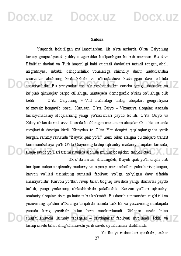 Xulosa
Yuqorida   keltirilgan   ma’lumotlardan,   ilk   о ‘rta   asrlarda   О ‘rta   Osiyoning
tarixiy   geografiyasida   jiddiy   о ‘zgarishlar   b о ‘lganligini   k о ‘rish   mumkin.   Bu   davr
Eftalitlar   davlati   va   Turk   hoqonligi   kabi   qudratli   davlatlart   tashkil   topgan,   aholi
migratsiyasi   sababli   dehqonchilik   vohalariga   shimoliy   dasht   hududlaridan
chorvador   aholining   kirib   kelishi   va   о ‘troqlashuvi   kuchaygan   davr   sifatida
ahamiyatlidir.   Bu   jarayonlar   esa   о ‘z   navbatida   bir   qancha   yangi   shaharlar   va
k о ‘plab   qishloqlar   barpo   etilishiga,   mintaqada   demografik   о ‘sish   b о ‘lishiga   olib
keldi.  О ‘rta   Osiyoning   V-VIII   asrlardagi   tashqi   aloqalari   geografiyasi
t о ‘xtovsiz   kengayib   bordi.   Xususan,   О ‘rta   Osiyo   –   Vizantiya   aloqalari   asosida
tarixiy-madaniy   aloqalarning   yangi   y о ‘nalishlari   paydo   b о ‘ldi.   О ‘rta   Osiyo   va
Xitoy   о ‘rtasida mil. avv. II asrda boshlangan muntazam aloqalar ilk   о ‘rta asrlarda
rivojlanish   davriga   kirdi.   Xitoydan   to   О ‘rta   Yer   dengizi   qirg‘oqlarigacha   yetib
borgan, ramziy ravishda “Buyuk ipak y о ‘li” nomi bilan atalgan bu xalqaro tranzit
kommunikatsiya y о ‘li   О ‘rta Osiyoning tashqi iqtisodiy-madaniy aloqalari tarixida,
aloqa-savdo y о ‘llari tizimi rivojida alohida muhim bosqichni tashkil etadi. 
Ilk   о ‘rta asrlar, shuningdek,  Buyuk ipak y о ‘li  orqali  olib
borilgan   xalqaro   iqtisodiy-madaniy   va   siyosiy   munosabatlar   yuksak   rivojlangan,
karvon   y о ‘llari   tizimining   samarali   faoliyati   y о ‘lga   q о ‘yilgan   davr   sifatida
ahamiyatlidir. Karvon y о ‘llari rivoji  bilan bog‘liq ravishda yangi  shaharlar  paydo
b о ‘ldi,   yangi   yerlarning   о ‘zlashtirilishi   jadallashdi.   Karvon   y о ‘llari   iqtisodiy-
madaniy aloqalari rivojiga katta ta’sir k о ‘rsatdi. Bu davr bir tomondan sug‘d tili va
yozuvining q о ‘shni   о ‘lkalarga tarqalishi  hamda turk tili va yozuvining mintaqada
yanada   keng   yoyilishi   bilan   ham   xarakterlanadi.   Xalqaro   savdo   bilan
shug‘ullanuvchi   ijtimoiy   tabaqalar   –   savdogarlar   faoliyati   rivojlandi.   Ichki   va
tashqi savdo bilan shug‘ullanuvchi yirik savdo uyushmalari shakllandi. 
Y о ‘lb о ‘yi   inshootlari   qurilishi,   tezkor
27 