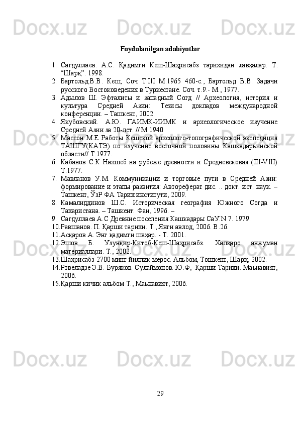 Foydalanilgan adabiyotlar
1. Сагдуллаев .   А . С .   Қ адимги   Кеш - Шаҳрисабз   тарихидан   лавҳалар .   Т .
“ Шарқ ”. 1998.
2. Бартольд.В.В.   Кеш,   Соч   Т.III   М.1965   460-с.,   Бартольд   В.В.   Задачи
русского Востоковедения в Туркестане. Соч. т.9.- М., 1977.
3. Адылов   Ш.   Эфталиты   и   западный   Согд   //   Археология,   история   и
культура   Средней   Азии:   Тезисы   докладов   международной
конференции. – Ташкент, 2002. 
4. Якубовский.   А.Ю.   ГАИМК-ИИМК   и   археологическое   изучение
Средней Азии за 20-лет. // М.1940
5. Массон   М.Е   Работы   Кешской   археолого-топографической   экспедиция
ТАШГУ(КАТЭ)   по   изучение   восточной   половины   Кашкадарьинской
области// Т.1977.
6. Кабанов   С.К   Нахшеб   на   рубеже   древности   и   Средневековая   (III-VIII)
Т.1977.
7. Мавланов   У.М.   Коммуникации   и   торговые   пути   в   Средней   Азии:
формирование и этапы развития: Автореферат дис. .. докт. ист. наук. –
Ташкент, ЎзР ФА Тарих институти, 2009.
8. Камалиддинов   Ш.С.   Историческая   география   Южного   Согда   и
Тахаристана. – Ташкент: Фан, 1996. – 
9. Сагдуллаев А.С Древние поселения Кашкадары СаУ.N 7. 1979.
10. Равшанов .  П. Қарши тарихи. Т., Янги авлод, 2006.  B .26.
11. Асқаров А. Энг қадимги шаҳар. - Т. 2001.
12. Эшов   Б.   Узунқир-Китоб-Кеш-Шаҳрисабз.   Халқаро   анжуман
материаллари. Т., 2002.
13. Шаҳрисабз 2700 минг йиллик мерос. Альбом, Тошкент, Шарқ, 2002.
14. Ртвеладзе Э.В. Буряков. Сулаймонов. Ю.Ф,  Қарши Т арихи . Маьнавият,
2006.
15. Қарши кичик альбом Т., Маьнавият, 2006.
29 