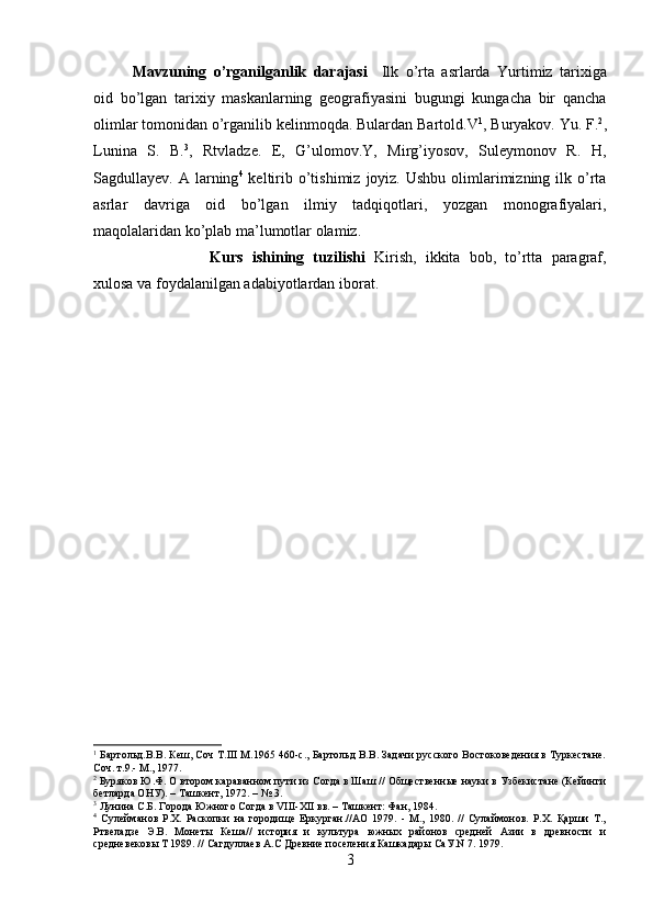 Mavzuning   o’rganilganlik   darajasi     Ilk   o’rta   asrlarda   Yurtimiz   tarixiga
oid   bo’lgan   tarixiy   maskanlarning   geografiyasini   bugungi   kungacha   bir   qancha
olimlar tomonidan o’rganilib kelinmoqda. Bulardan Bartold.V 1
, Buryakov. Yu. F. 2
,
Lunina   S.   B. 3
,   Rtvladze.   E,   G’ulomov.Y,   Mirg’iyosov,   Suleymonov   R.   H,
Sagdullayev. A   larning 4
  keltirib o’tishimiz  joyiz.  Ushbu  olimlarimizning  ilk o’rta
asrlar   davriga   oid   bo’lgan   ilmiy   tadqiqotlari,   yozgan   monografiyalari,
maqolalaridan ko’plab ma’lumotlar olamiz. 
Kurs   ishining   tuzilishi   Kirish,   ikkita   bob,   to’rtta   paragraf,
xulosa va foydalanilgan adabiyotlardan iborat.  
1
 Бартольд.В.В. Кеш, Соч Т.III М.1965 460-с., Бартольд В.В. Задачи русского Востоковедения в Туркестане.
Соч. т.9.- М., 1977.
2
 Буряков Ю.Ф. О втором караванном пути из Согда в Шаш // Общественные науки в Узбекистане (Кейинги
бетларда ОНУ). – Ташкент, 1972. – № 3.
3
 Лунина С.Б. Города Южного Согда в VIII-XII вв. – Ташкент: Фан, 1984.
4
  Сулейманов   Р.Х.   Раскопки   на   городище   Еркурган.//АО   1979.   -   М.,   1980.   //   Сулаймонов.   Р.Х.   Қарши   Т.,
Ртвеладзе   Э.В.   Монеты   Кеша//   история   и   культура   южных   районов   средней   Азии   в   древности   и
средневековы Т 1989. // Сагдуллаев А.С Древние поселения Кашкадары СаУ.N 7. 1979.
3 