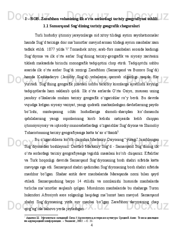 I – BOB. Zarafshon vohasining ilk  о ‘rta asrlardagi tarixiy geografiyasi tahlili.
1.1 Samarqand Sug‘dining tarixiy geografik chegaralari
Turli hududiy ijtimoiy jarayonlarga oid xitoy tilidagi ayrim sayohatnomalar
hamda Sug‘d tarixiga doir ma’lumotlar mavjud arman tilidagi ayrim manbalar xam
tadkik   etildi.   1877   yilda   V.Tomashek   xitoy,   arab-fors   manbalari   asosida   kadimgi
Sug‘diyona   va   ilk   о ‘rta   asrlar   Sug‘dining   tarixiy-geografik   va   siyosiy   xaritasini
tiklash  maksadida  birinchi  monografik  tadqiqotini   chop  etirdi.  Tadqiqotchi   ushbu
asarida   ilk   о ‘rta   asrlar   Sug‘di   xozirgi   Zarafshon   (Samarqand   va   Buxoro   Sug‘di)
hamda   Kashkadaryo   (Janubiy   Sug‘d)   vohalarini   qamrab   olganligi   xaqida   fikr
yuritadi. Sug‘dning geografik jixatdan ushbu tarkibiy kismlarga ajratilishi keyingi
tadqiqotlarda   ham   saklanib   qoldi.   Ilk   о ‘rta   asrlarda   О ‘rta   Osiyo,   xususan   uning
janubiy   о ‘lkalarida   muhim   tarixiy   geografik   о ‘zgarishlar   r о ‘y   berdi.   Bu   davrda
vujudga kelgan siyosiy vaziyat, yangi qudratli markazlashgan davlatlarning paydo
b о ‘lishi,   mintaqaning   ichki   hududlariga   shimoli-sharqdan   k о ‘chmanchi
qabilalarning   yangi   oqimlarining   kirib   kelishi   natijasida   kelib   chiqqan
ijtimoiysiyosiy va iqtisodiy munosabatlardagi  о ‘zgarishlar Sug‘diyona va Shimoliy
Toharistonning tarixiy geografiyasiga katta ta’sir  о ‘tkazdi 1
. 
Bu  о ‘zgarishlarni k о ‘rib chiqishni Markaziy Osiyoning “yuragi” hisoblangan
Sug‘diyonadan   boshlaymiz.   Dastlab   Markaziy   Sug‘d  -   Samarqand   Sug‘dining  ilk
о ‘rta asrlardagi tarixiy geografiyasiga tegishli masalani k о ‘rib chiqamiz. Eftalitlar
va   Turk   hoqonligi   davrida   Samarqand   Sug‘diyonaning   bosh   shahri   sifatida   katta
mavqega ega edi. Samarqand shahri qadimdan Sug‘diyonaning bosh shahri sifatida
mashhur   b о ‘lgan.   Shahar   antik   davr   manbalarida   Maraqanda   nomi   bilan   qayd
etiladi.   Samarqandning   barpo   14   etilishi   va   nomlanishi   hususida   manbalarda
turlicha   ma’umotlar   saqlanib   qolgan.   Musulmon   manbalarida   bu   shaharga   Turon
hukmdori   Afrosiyob   asos   solganligi   haqidagi   ma’lumot   ham   mavjud.   Samarqand
shahri   Sug‘diyonaning   yirik   suv   manbai   b о ‘lgan   Zarafshon   daryosining   chap
qirg‘og‘ida bahovo yerda joylashgan. 
1
 Адылов Ш. Эфталиты и западный Согд // Археология, история и культура Средней Азии: Тезисы докладов
международной конференции. – Ташкент, 2002. – С. 21.
4 