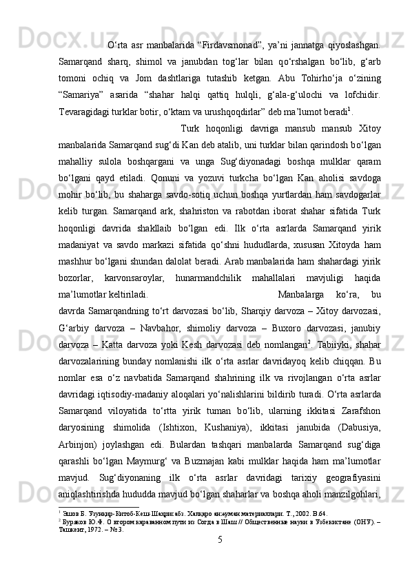 О ‘rta   asr   manbalarida   “Firdavsmonad”,   ya’ni   jannatga   qiyoslashgan.
Samarqand   sharq,   shimol   va   janubdan   tog‘lar   bilan   q о ‘rshalgan   b о ‘lib,   g‘arb
tomoni   ochiq   va   Jom   dashtlariga   tutashib   ketgan.   Abu   Tohirh о ‘ja   о ‘zining
“Samariya”   asarida   “shahar   halqi   qattiq   hulqli,   g‘ala-g‘ulochi   va   lofchidir.
Tevaragidagi turklar botir,  о ‘ktam va urushqoqdirlar” deb ma’lumot beradi 1
. 
Turk   hoqonligi   davriga   mansub   mansub   Xitoy
manbalarida Samarqand sug‘di Kan deb atalib, uni turklar bilan qarindosh b о ‘lgan
mahalliy   sulola   boshqargani   va   unga   Sug‘diyonadagi   boshqa   mulklar   qaram
b о ‘lgani   qayd   etiladi.   Qonuni   va   yozuvi   turkcha   b о ‘lgan   Kan   aholisi   savdoga
mohir   b о ‘lib,   bu   shaharga   savdo-sotiq   uchun   boshqa   yurtlardan   ham   savdogarlar
kelib   turgan.   Samarqand   ark,   shahriston   va   rabotdan   iborat   shahar   sifatida   Turk
hoqonligi   davrida   shakllaib   b о ‘lgan   edi.   Ilk   о ‘rta   asrlarda   Samarqand   yirik
madaniyat   va   savdo   markazi   sifatida   q о ‘shni   hududlarda,   xususan   Xitoyda   ham
mashhur b о ‘lgani shundan dalolat beradi. Arab manbalarida ham shahardagi yirik
bozorlar,   karvonsaroylar,   hunarmandchilik   mahallalari   mavjuligi   haqida
ma’lumotlar keltiriladi.  Manbalarga   k о ‘ra,   bu
davrda Samarqandning t о ‘rt darvozasi  b о ‘lib, Sharqiy darvoza – Xitoy darvozasi,
G‘arbiy   darvoza   –   Navbahor,   shimoliy   darvoza   –   Buxoro   darvozasi,   janubiy
darvoza   –   Katta   darvoza   yoki   Kesh   darvozasi   deb   nomlangan 2
.   Tabiiyki,   shahar
darvozalarining   bunday   nomlanishi   ilk   о ‘rta   asrlar   davridayoq   kelib   chiqqan.   Bu
nomlar   esa   о ‘z   navbatida   Samarqand   shahrining   ilk   va   rivojlangan   о ‘rta   asrlar
davridagi iqtisodiy-madaniy aloqalari y о ‘nalishlarini bildirib turadi.   О ‘rta asrlarda
Samarqand   viloyatida   t о ‘rtta   yirik   tuman   b о ‘lib,   ularning   ikkitasi   Zarafshon
daryosining   shimolida   (Ishtixon,   Kushaniya),   ikkitasi   janubida   (Dabusiya,
Arbinjon)   joylashgan   edi.   Bulardan   tashqari   manbalarda   Samarqand   sug‘diga
qarashli   b о ‘lgan   Maymurg‘   va   Buzmajan   kabi   mulklar   haqida   ham   ma’lumotlar
mavjud.   Sug‘diyonaning   ilk   о ‘rta   asrlar   davridagi   tarixiy   geografiyasini
aniqlashtirishda hududda mavjud b о ‘lgan shaharlar va boshqa aholi manzilgohlari,
1
 Эшов Б. Узунқир-Китоб-Кеш-Шаҳрисабз. Халқаро анжуман материаллари. Т., 2002.  B .64.
2
 Буряков Ю.Ф. О втором караванном пути из Согда в Шаш // Общественные науки в Узбекистане (ОНУ). –
Ташкент, 1972. – № 3.
5 