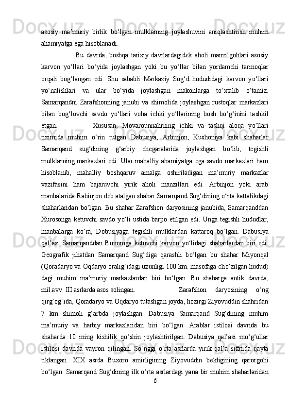 asosiy   ma’muriy   birlik   b о ‘lgan   mulklarning   joylashuvini   aniqlashtirish   muhim
ahamiyatga ega hisoblanadi. 
Bu   davrda,   boshqa   tarixiy   davrlardagidek   aholi   manzilgohlari   asosiy
karvon   y о ‘llari   b о ‘yida   joylashgan   yoki   bu   y о ‘llar   bilan   yordamchi   tarmoqlar
orqali   bog‘langan   edi.   Shu   sababli   Markaziy   Sug‘d   hududidagi   karvon   y о ‘llari
y о ‘nalishlari   va   ular   b о ‘yida   joylashgan   makonlarga   t о ‘xtalib   о ‘tamiz.
Samarqandni   Zarafshonning   janubi   va   shimolida   joylashgan   rustoqlar   markazlari
bilan   bog‘lovchi   savdo   y о ‘llari   voha   ichki   y о ‘llarining   bosh   b о ‘g‘inini   tashkil
etgan.  Xususan,   Movarounnahrning   ichki   va   tashqi   aloqa   y о ‘llari
tizimida   muhim   о ‘rin   tutgan   Dabusiya,   Arbinjon,   Kushoniya   kabi   shaharlar
Samarqand   sug‘dining   g‘arbiy   chegaralarida   joylashgan   b о ‘lib,   tegishli
mulklarning markazlari  edi. Ular  mahalliy ahamiyatga ega savdo  markazlari  ham
hisoblanib,   mahalliy   boshqaruv   amalga   oshiriladigan   ma’muriy   markazlar
vazifasini   ham   bajaruvchi   yirik   aholi   manzillari   edi.   Arbinjon   yoki   arab
manbalarida Rabinjon deb atalgan shahar Samarqand Sug‘dining  о ‘rta kattalikdagi
shaharlaridan  b о ‘lgan.   Bu   shahar   Zarafshon   daryosining  janubida,   Samarqanddan
Xurosonga  ketuvchi  savdo   y о ‘li  ustida   barpo  etilgan   edi.  Unga  tegishli  hududlar,
manbalarga   k о ‘ra,   Dobusiyaga   tegishli   mulklardan   kattaroq   b о ‘lgan.   Dabusiya
qal’asi   Samarqanddan   Buxoroga   ketuvchi   karvon   y о ‘lidagi   shaharlardan   biri   edi.
Geografik   jihatdan   Samarqand   Sug‘diga   qarashli   b о ‘lgan   bu   shahar   Miyonqal
(Qoradaryo va Oqdaryo oralig‘idagi uzunligi 100 km. masofaga ch о ‘zilgan hudud)
dagi   muhim   ma’muriy   markazlardan   biri   b о ‘lgan.   Bu   shaharga   antik   davrda,
mil.avv. III asrlarda asos solingan.  Zarafshon   daryosining   о ‘ng
qirg‘og‘ida, Qoradaryo va Oqdaryo tutashgan joyda, hozirgi Ziyovuddin shahridan
7   km   shimoli   g‘arbda   joylashgan.   Dabusiya   Samarqand   Sug‘dining   muhim
ma’muriy   va   harbiy   markazlaridan   biri   b о ‘lgan.   Arablar   istilosi   davrida   bu
shaharda   10   ming   kishilik   q о ‘shin   joylashtirilgan.   Dabusiya   qal’asi   m о ‘g‘ullar
istilosi   davrida   vayron   qilingan.   S о ‘nggi   о ‘rta   asrlarda   yirik   qal’a   sifatida   qayta
tiklangan.   XIX   asrda   Buxoro   amirligining   Ziyovuddin   bekligining   qarorgohi
b о ‘lgan. Samarqand Sug‘dining ilk   о ‘rta asrlardagi  yana bir muhim shaharlaridan
6 