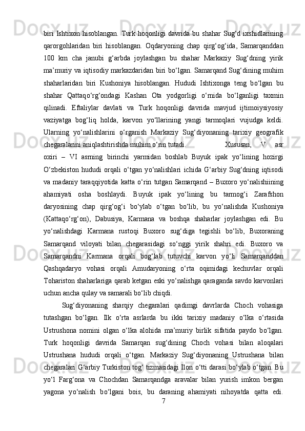 biri   Ishtixon   hisoblangan.   Turk   hoqonligi   davrida   bu   shahar   Sug‘d   ixshidlarining
qarorgohlaridan   biri   hisoblangan.   Oqdaryoning   chap   qirg‘og‘ida,   Samarqanddan
100   km   cha   janubi   g‘arbda   joylashgan   bu   shahar   Markaziy   Sug‘dning   yirik
ma’muriy va iqtisodiy markazdaridan biri b о ‘lgan. Samarqand Sug‘dining muhim
shaharlaridan   biri   Kushoniya   hisoblangan.   Hududi   Ishtixonga   teng   b о ‘lgan   bu
shahar   Qattaq о ‘rg‘ondagi   Kashan   Ota   yodgorligi   о ‘rnida   b о ‘lganligi   taxmin
qilinadi.   Eftaliylar   davlati   va   Turk   hoqonligi   davrida   mavjud   ijtimoiysiyosiy
vaziyatga   bog‘liq   holda,   karvon   y о ‘llarining   yangi   tarmoqlari   vujudga   keldi.
Ularning   y о ‘nalishlarini   о ‘rganish   Markaziy   Sug‘diyonaning   tarixiy   geografik
chegaralarini aniqlashtirishda muhim  о ‘rin tutadi.  Xususan,   V   asr
oxiri   –   VI   asrning   birinchi   yarmidan   boshlab   Buyuk   ipak   y о ‘lining   hozirgi
О ‘zbekiston   hududi   orqali   о ‘tgan   y о ‘nalishlari   ichida   G‘arbiy   Sug‘dning   iqtisodi
va   madaniy   taraqqiyotida   katta   о ‘rin   tutgan   Samarqand   –   Buxoro   y о ‘nalishiining
ahamiyati   osha   boshlaydi.   Buyuk   ipak   y о ‘lining   bu   tarmog‘i   Zarafshon
daryosining   chap   qirg‘og‘i   b о ‘ylab   о ‘tgan   b о ‘lib,   bu   y о ‘nalishda   Kushoniya
(Kattaq о ‘rg‘on),   Dabusiya,   Karmana   va   boshqa   shaharlar   joylashgan   edi.   Bu
y о ‘nalishdagi   Karmana   rustoqi   Buxoro   sug‘diga   tegishli   b о ‘lib,   Buxoraning
Samarqand   viloyati   bilan   chegarasidagi   s о ‘nggi   yirik   shahri   edi.   Buxoro   va
Samarqandni   Karmana   orqali   bog‘lab   tutuvchi   karvon   y о ‘li   Samarqanddan
Qashqadaryo   vohasi   orqali   Amudaryoning   о ‘rta   oqimidagi   kechuvlar   orqali
Tohariston shaharlariga qarab ketgan eski y о ‘nalishga qaraganda savdo karvonlari
uchun ancha qulay va samarali b о ‘lib chiqdi. 
Sug‘diyonaning   sharqiy   chegaralari   qadimgi   davrlarda   Choch   vohasiga
tutashgan   b о ‘lgan.   Ilk   о ‘rta   asrlarda   bu   ikki   tarixiy   madaniy   о ‘lka   о ‘rtasida
Ustrushona   nomini   olgan   о ‘lka   alohida   ma’muriy   birlik   sifatida   paydo   b о ‘lgan.
Turk   hoqonligi   davrida   Samarqan   sug‘dining   Choch   vohasi   bilan   aloqalari
Ustrushana   hududi   orqali   о ‘tgan.   Markaziy   Sug‘diyonaning   Ustrushana   bilan
chegaralari G‘arbiy Turkiston tog‘ tizmasidagi Ilon   о ‘tti darasi b о ‘ylab   о ‘tgan. Bu
y о ‘l   Farg‘ona   va   Chochdan   Samarqandga   aravalar   bilan   yurish   imkon   bergan
yagona   y о ‘nalish   b о ‘lgani   bois,   bu   daraning   ahamiyati   nihoyatda   qatta   edi.
7 