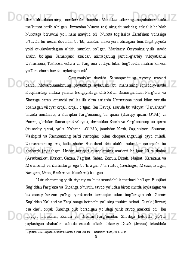 Ilon о ‘tdi   darasining   nomlanishi   haqida   Mir   Izzatulloning   sayohatnomasida
ma’lumot   berib   о ‘tilgan.   Jizzaxdan   Nurota   tog‘ining   shimolidagi   tekislik   b о ‘ylab
Nurotaga   boruvchi   y о ‘l   ham   mavjud   edi.   Nurota   tog‘larida   Zarafshon   vohasiga
о ‘tuvchi bir necha dovonlar b о ‘lib, ulardan arava yura olmagani bois faqat piyoda
yoki   ot-ulovlardagina   о ‘tish   mumkin   b о ‘lgan.   Markaziy   Osiyoning   yirik   savdo
shahri   b о ‘lgan   Samarqand   azaldan   mintaqaning   janubi-g‘arbiy   viloyatlarini
Ustrushona, Toshkent vohasi va Farg‘ona vodiysi bilan bog‘lovchi muhim karvon
y о ‘llari chorrahasida joylashgan edi 1
. 
Qoraxoniylar   davrida   Samarqandning   siyosiy   mavqei
oshib,   Movarounnahrning   poytaxtiga   aylanishi   bu   shaharning   iqtisodiy-savdo
aloqalaridagi   nufuzi   yanada   kengayishiga   olib   keldi.   Samarqanddan   Farg‘ona   va
Shoshga   qarab   ketuvchi   y о ‘llar   ilk   о ‘rta   asrlarda   Ustrushona   nomi   bilan   yuritila
boshlagan viloyat orqali orqali   о ‘tgan. Ibn Havqal asarida bu viloyat “Usrushana”
tarzida   nomlanib,   u   sharqdan   Farg‘onaning   bir   qismi   (sharqiy   qismi.- О ‘.M.)   va
Pomir, g‘arbdan Samarqand viloyati, shimoldan Shosh va Farg‘onaning bir qismi
(shimoliy   qismi,   ya’ni   X о ‘jand.   - О ‘.M.),   janubdan   Kesh,   Sag‘oniyon,   Shuman,
Vashgird   va   Rashtonning   ba’zi   rustoqlari   bilan   chegaralanganligi   qayd   etiladi.
Ustrushananing   eng   katta   shahri   Bunjikent   deb   atalib,   hukmdor   qarorgohi   bu
shaharda   joylashgan.   Undan   tashqari   rustoqlarning   markazi   b о ‘lgan   10   ta   shahar
(Arsubanikat, Kurkat, Gazan, Fag‘kat, Sabat, Zomin, Dizak, Nujkat, Xarakana va
Mersmend)   va  shaharlarga   ega   b о ‘lmagan   7   ta  rustoq   (Beshager,   Mesxa,   Burgar,
Bangam, Mink, Besken va Isboskent) b о ‘lgan. 
Ustrushonaning yirik siyosiy va hunarmandchilik markazi b о ‘lgan Bunjikat
Sug‘ddan Farg‘ona va Shoshga  о ‘tuvchi savdo y о ‘lidan biroz chetda joylashgan va
bu   asosiy   karvon   y о ‘liga   yordamchi   tarmoqlar   bilan   bog‘langan   edi.   Zomin
Sug‘ddan X о ‘jand va Farg‘onaga ketuvchi y о ‘lning muhim bekati, Dizak (Jizzax)
esa   ch о ‘l   orqali   Shoshga   olib   boradigan   y о ‘ldagi   yirik   savdo   markazi   edi.   Ibn
Havqal   Harakana,   Zomin   va   Sabatni   Farg‘onadan   Shoshga   ketuvchi   y о ‘lda
joylashgan   shaharlar   sifatida   eslatib   о ‘tadi.   Istaxriy   Dizak   (Jizzax)   tekislikda
1
 Лунина С.Б. Города Южного Согда в VIII-XII вв. – Ташкент: Фан, 1984.  C .45.
8 