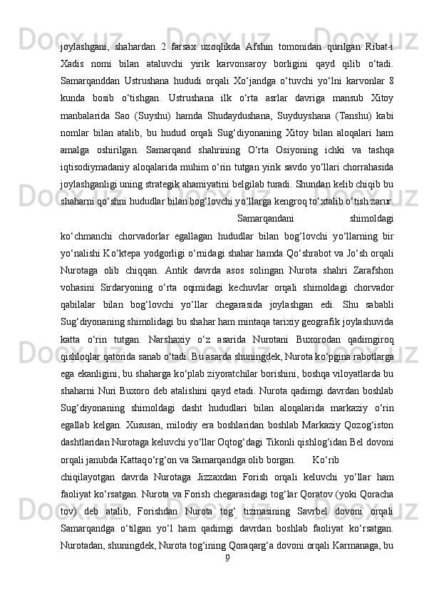 joylashgani,   shahardan   2   farsax   uzoqlikda   Afshin   tomonidan   qurilgan   Ribat-i
Xadis   nomi   bilan   ataluvchi   yirik   karvonsaroy   borligini   qayd   qilib   о ‘tadi.
Samarqanddan   Ustrushana   hududi   orqali   X о ‘jandga   о ‘tuvchi   y о ‘lni   karvonlar   8
kunda   bosib   о ‘tishgan.   Ustrushana   ilk   о ‘rta   asrlar   davriga   mansub   Xitoy
manbalarida   Sao   (Suyshu)   hamda   Shudaydushana,   Suyduyshana   (Tanshu)   kabi
nomlar   bilan   atalib,   bu   hudud   orqali   Sug‘diyonaning   Xitoy   bilan   aloqalari   ham
amalga   oshirilgan.   Samarqand   shahrining   О ‘rta   Osiyoning   ichki   va   tashqa
iqtisodiymadaniy aloqalarida muhim   о ‘rin tutgan yirik savdo y о ‘llari chorrahasida
joylashganligi uning strategik ahamiyatini belgilab turadi. Shundan kelib chiqib bu
shaharni q о ‘shni hududlar bilan bog‘lovchi y о ‘llarga kengroq t о ‘xtalib  о ‘tish zarur.
Samarqandani   shimoldagi
k о ‘chmanchi   chorvadorlar   egallagan   hududlar   bilan   bog‘lovchi   y о ‘llarning   bir
y о ‘nalishi K о ‘ktepa yodgorligi   о ‘rnidagi shahar hamda Q о ‘shrabot va J о ‘sh orqali
Nurotaga   olib   chiqqan.   Antik   davrda   asos   solingan   Nurota   shahri   Zarafshon
vohasini   Sirdaryoning   о ‘rta   oqimidagi   kechuvlar   orqali   shimoldagi   chorvador
qabilalar   bilan   bog‘lovchi   y о ‘llar   chegarasida   joylashgan   edi.   Shu   sababli
Sug‘diyonaning shimolidagi bu shahar ham mintaqa tarixiy geografik joylashuvida
katta   о ‘rin   tutgan.   Narshaxiy   о ‘z   asarida   Nurotani   Buxorodan   qadimgiroq
qishloqlar qatorida sanab  о ‘tadi. Bu asarda shuningdek, Nurota k о ‘pgina rabotlarga
ega ekanligini, bu shaharga k о ‘plab ziyoratchilar borishini, boshqa viloyatlarda bu
shaharni   Nuri   Buxoro deb  atalishini   qayd etadi.  Nurota qadimgi   davrdan boshlab
Sug‘diyonaning   shimoldagi   dasht   hududlari   bilan   aloqalarida   markaziy   о ‘rin
egallab   kelgan.   Xususan,   milodiy   era   boshlaridan   boshlab   Markaziy   Qozog‘iston
dashtlaridan Nurotaga keluvchi y о ‘llar Oqtog‘dagi Tikonli qishlog‘idan Bel dovoni
orqali janubda Kattaq о ‘rg‘on va Samarqandga olib borgan. K о ‘rib
chiqilayotgan   davrda   Nurotaga   Jizzaxdan   Forish   orqali   keluvchi   y о ‘llar   ham
faoliyat k о ‘rsatgan. Nurota va Forish chegarasidagi tog‘lar Qoratov (yoki Qoracha
tov)   deb   atalib,   Forishdan   Nurota   tog‘   tizmasining   Savrbel   dovoni   orqali
Samarqandga   о ‘tilgan   y о ‘l   ham   qadimgi   davrdan   boshlab   faoliyat   k о ‘rsatgan.
Nurotadan, shuningdek, Nurota tog‘ining Qoraqarg‘a dovoni orqali Karmanaga, bu
9 